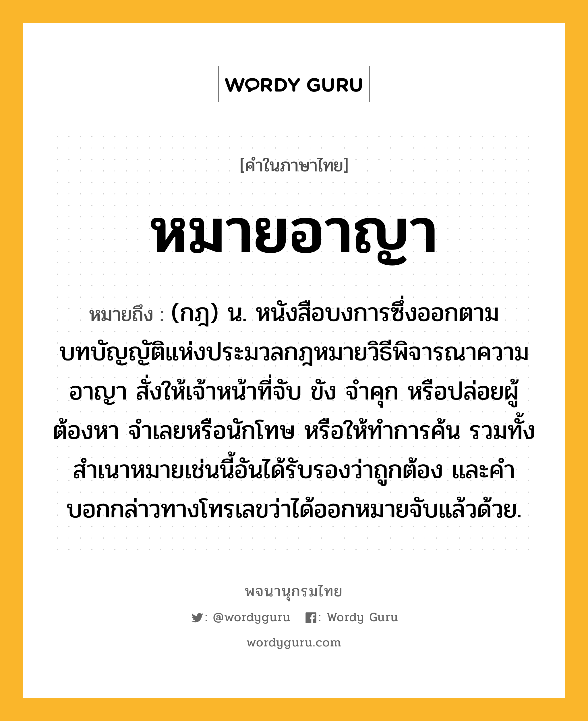 หมายอาญา ความหมาย หมายถึงอะไร?, คำในภาษาไทย หมายอาญา หมายถึง (กฎ) น. หนังสือบงการซึ่งออกตามบทบัญญัติแห่งประมวลกฎหมายวิธีพิจารณาความอาญา สั่งให้เจ้าหน้าที่จับ ขัง จําคุก หรือปล่อยผู้ต้องหา จําเลยหรือนักโทษ หรือให้ทําการค้น รวมทั้งสําเนาหมายเช่นนี้อันได้รับรองว่าถูกต้อง และคําบอกกล่าวทางโทรเลขว่าได้ออกหมายจับแล้วด้วย.