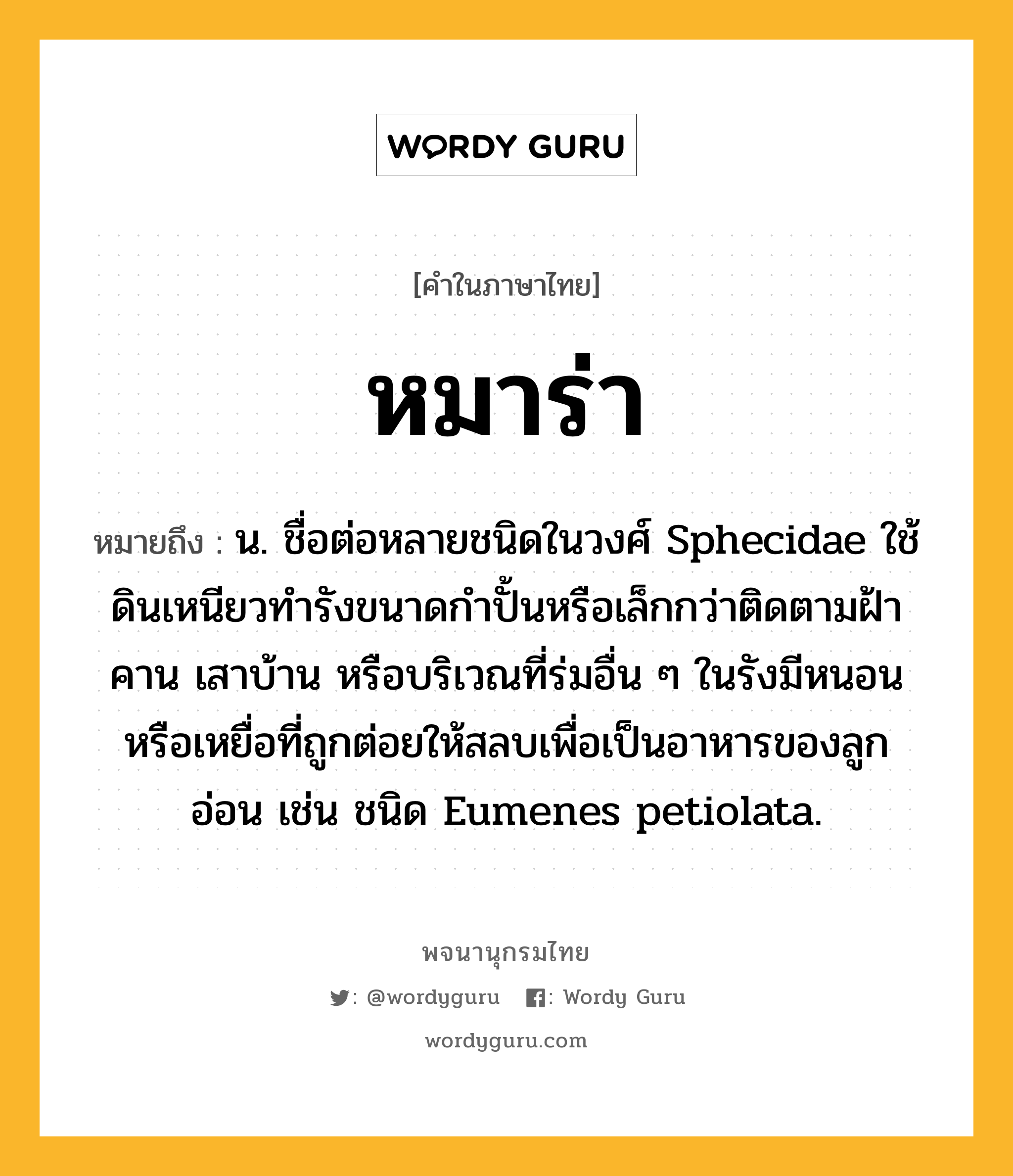 หมาร่า ความหมาย หมายถึงอะไร?, คำในภาษาไทย หมาร่า หมายถึง น. ชื่อต่อหลายชนิดในวงศ์ Sphecidae ใช้ดินเหนียวทํารังขนาดกําปั้นหรือเล็กกว่าติดตามฝ้า คาน เสาบ้าน หรือบริเวณที่ร่มอื่น ๆ ในรังมีหนอนหรือเหยื่อที่ถูกต่อยให้สลบเพื่อเป็นอาหารของลูกอ่อน เช่น ชนิด Eumenes petiolata.