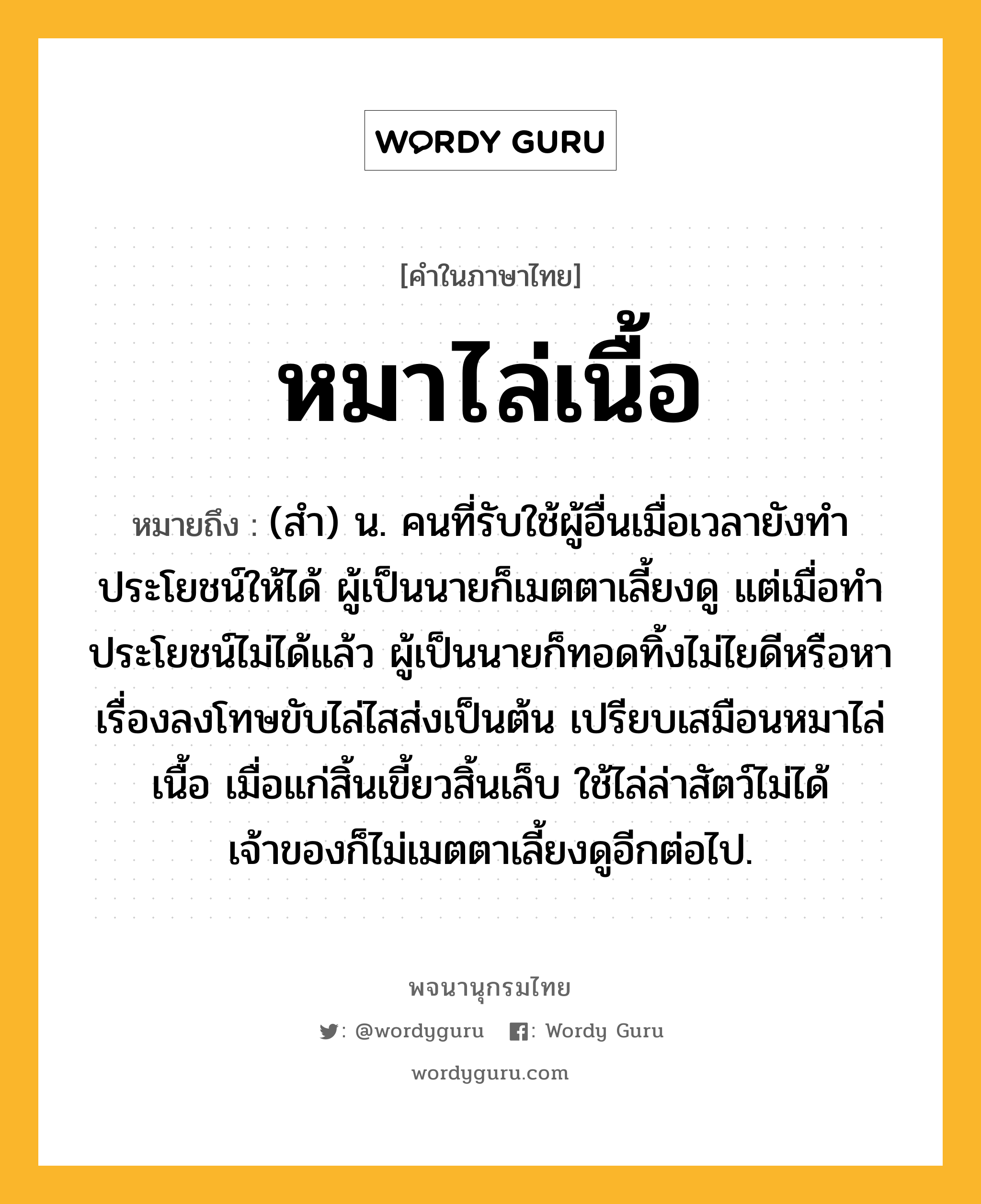 หมาไล่เนื้อ ความหมาย หมายถึงอะไร?, คำในภาษาไทย หมาไล่เนื้อ หมายถึง (สำ) น. คนที่รับใช้ผู้อื่นเมื่อเวลายังทำประโยชน์ให้ได้ ผู้เป็นนายก็เมตตาเลี้ยงดู แต่เมื่อทำประโยชน์ไม่ได้แล้ว ผู้เป็นนายก็ทอดทิ้งไม่ไยดีหรือหาเรื่องลงโทษขับไล่ไสส่งเป็นต้น เปรียบเสมือนหมาไล่เนื้อ เมื่อแก่สิ้นเขี้ยวสิ้นเล็บ ใช้ไล่ล่าสัตว์ไม่ได้ เจ้าของก็ไม่เมตตาเลี้ยงดูอีกต่อไป.