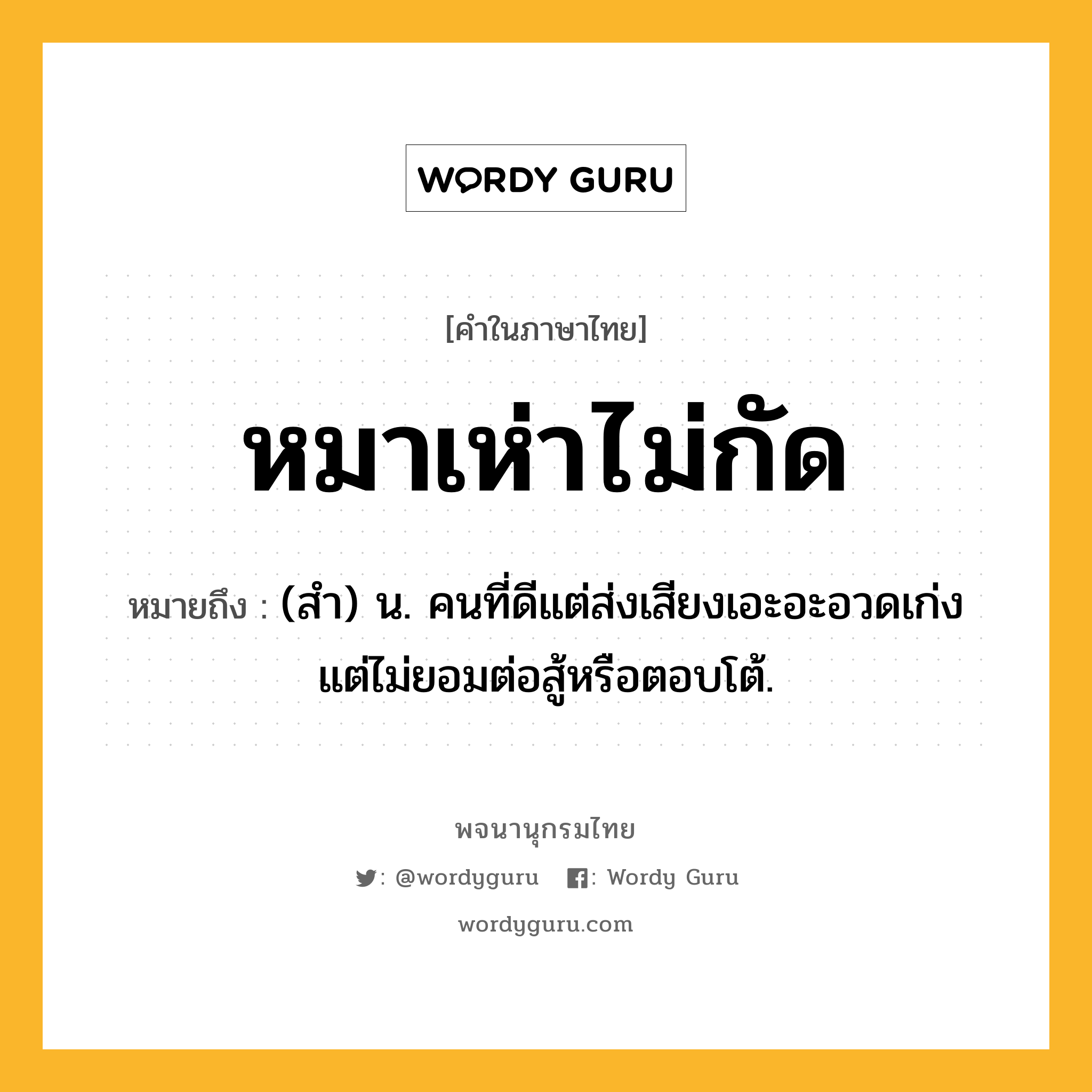 หมาเห่าไม่กัด ความหมาย หมายถึงอะไร?, คำในภาษาไทย หมาเห่าไม่กัด หมายถึง (สำ) น. คนที่ดีแต่ส่งเสียงเอะอะอวดเก่ง แต่ไม่ยอมต่อสู้หรือตอบโต้.