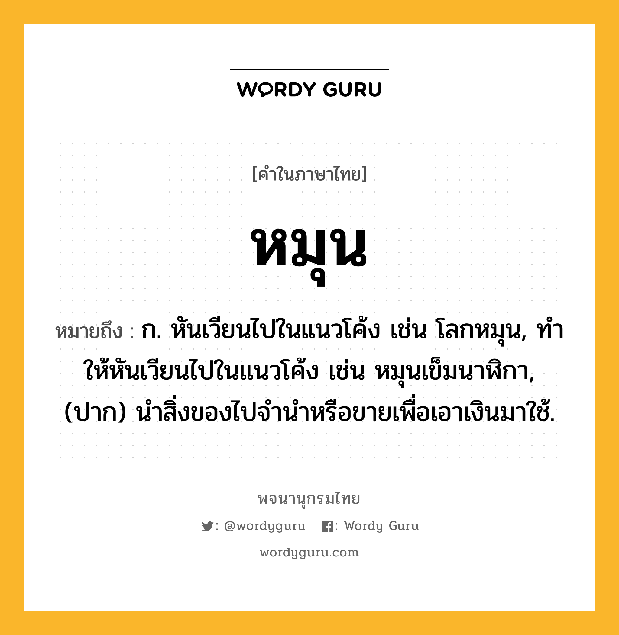 หมุน ความหมาย หมายถึงอะไร?, คำในภาษาไทย หมุน หมายถึง ก. หันเวียนไปในแนวโค้ง เช่น โลกหมุน, ทําให้หันเวียนไปในแนวโค้ง เช่น หมุนเข็มนาฬิกา, (ปาก) นำสิ่งของไปจำนำหรือขายเพื่อเอาเงินมาใช้.