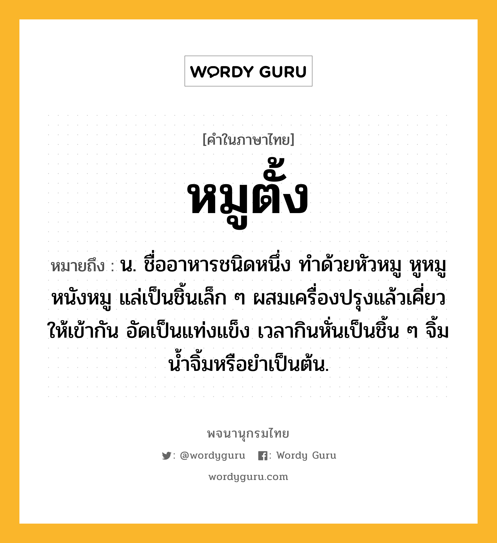 หมูตั้ง ความหมาย หมายถึงอะไร?, คำในภาษาไทย หมูตั้ง หมายถึง น. ชื่ออาหารชนิดหนึ่ง ทําด้วยหัวหมู หูหมู หนังหมู แล่เป็นชิ้นเล็ก ๆ ผสมเครื่องปรุงแล้วเคี่ยวให้เข้ากัน อัดเป็นแท่งแข็ง เวลากินหั่นเป็นชิ้น ๆ จิ้มนํ้าจิ้มหรือยำเป็นต้น.