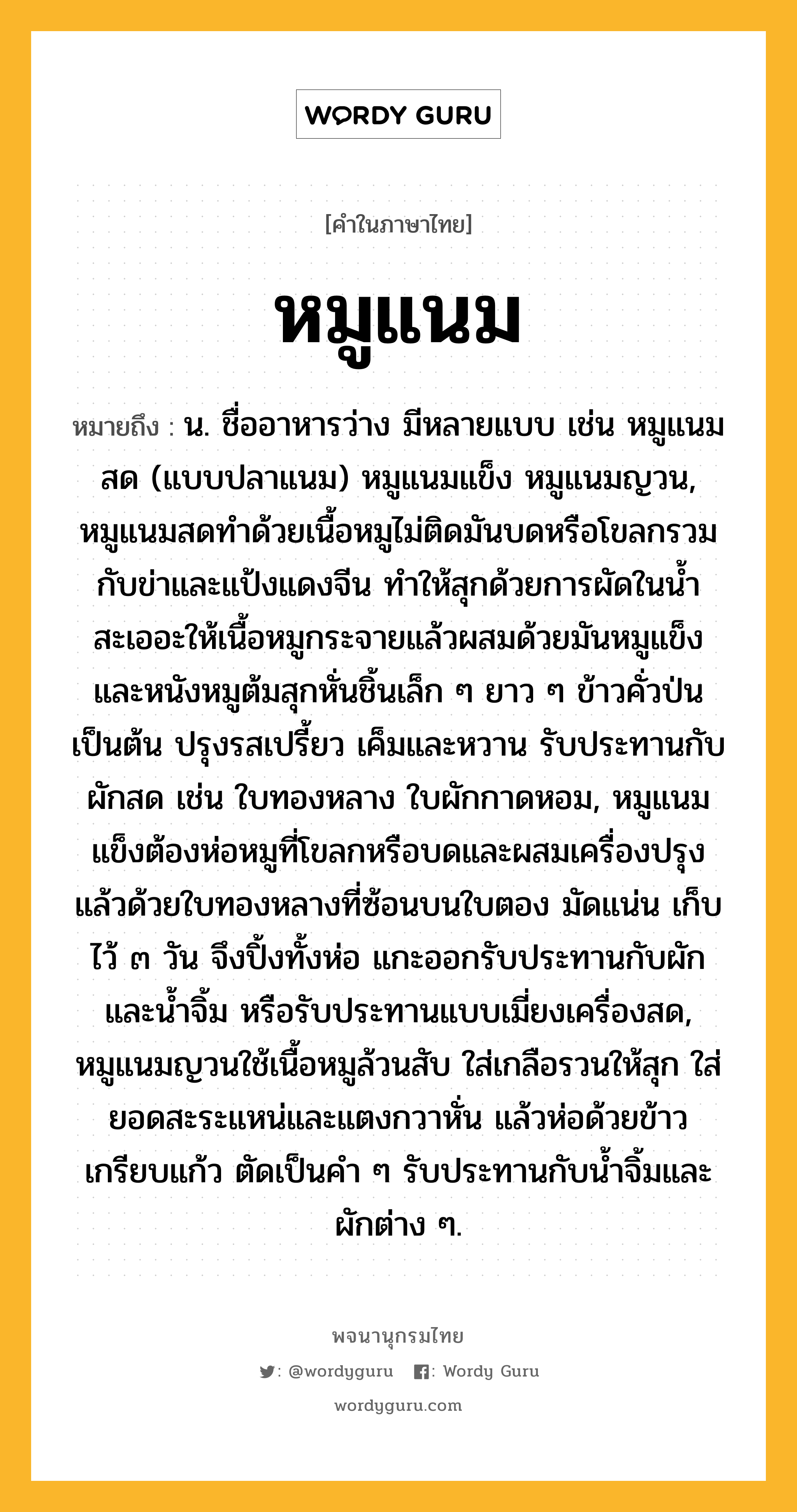 หมูแนม ความหมาย หมายถึงอะไร?, คำในภาษาไทย หมูแนม หมายถึง น. ชื่ออาหารว่าง มีหลายแบบ เช่น หมูแนมสด (แบบปลาแนม) หมูแนมแข็ง หมูแนมญวน, หมูแนมสดทำด้วยเนื้อหมูไม่ติดมันบดหรือโขลกรวมกับข่าและแป้งแดงจีน ทำให้สุกด้วยการผัดในน้ำสะเออะให้เนื้อหมูกระจายแล้วผสมด้วยมันหมูแข็งและหนังหมูต้มสุกหั่นชิ้นเล็ก ๆ ยาว ๆ ข้าวคั่วป่นเป็นต้น ปรุงรสเปรี้ยว เค็มและหวาน รับประทานกับผักสด เช่น ใบทองหลาง ใบผักกาดหอม, หมูแนมแข็งต้องห่อหมูที่โขลกหรือบดและผสมเครื่องปรุงแล้วด้วยใบทองหลางที่ซ้อนบนใบตอง มัดแน่น เก็บไว้ ๓ วัน จึงปิ้งทั้งห่อ แกะออกรับประทานกับผักและน้ำจิ้ม หรือรับประทานแบบเมี่ยงเครื่องสด, หมูแนมญวนใช้เนื้อหมูล้วนสับ ใส่เกลือรวนให้สุก ใส่ยอดสะระแหน่และแตงกวาหั่น แล้วห่อด้วยข้าวเกรียบแก้ว ตัดเป็นคำ ๆ รับประทานกับน้ำจิ้มและผักต่าง ๆ.