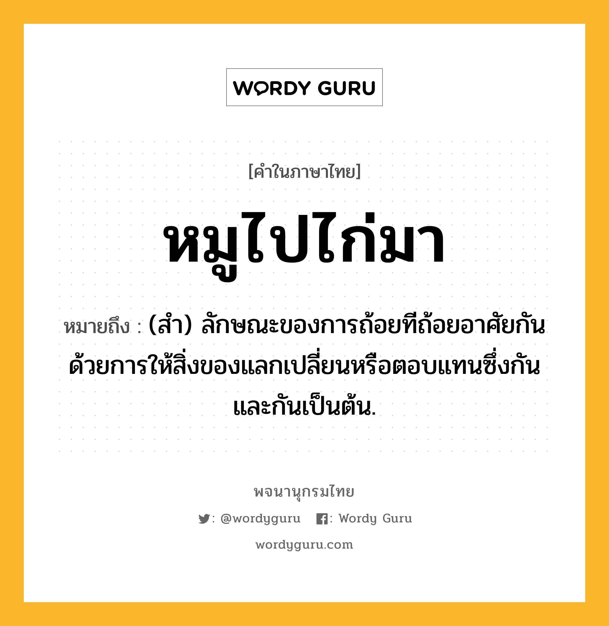 หมูไปไก่มา ความหมาย หมายถึงอะไร?, คำในภาษาไทย หมูไปไก่มา หมายถึง (สํา) ลักษณะของการถ้อยทีถ้อยอาศัยกันด้วยการให้สิ่งของแลกเปลี่ยนหรือตอบแทนซึ่งกันและกันเป็นต้น.