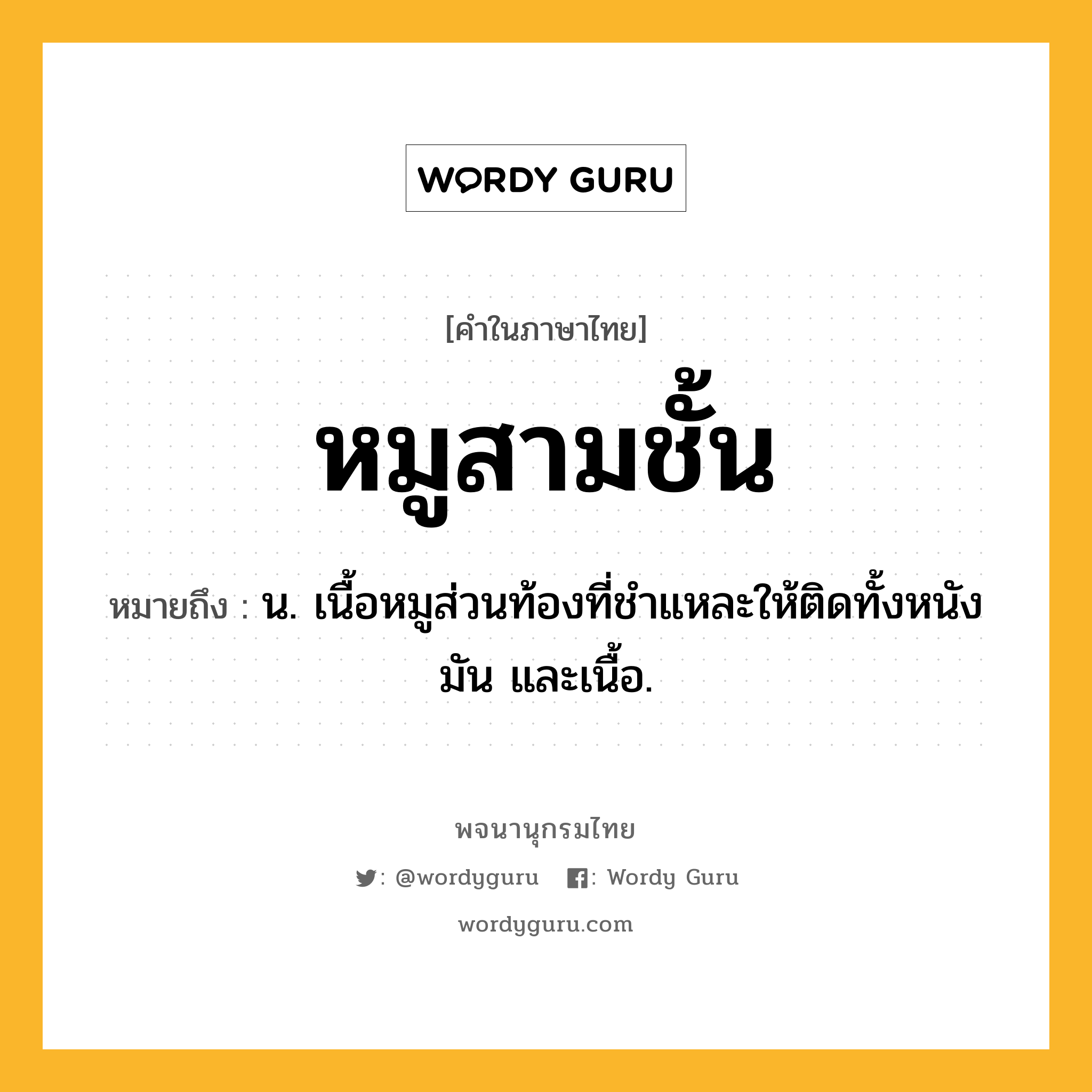 หมูสามชั้น ความหมาย หมายถึงอะไร?, คำในภาษาไทย หมูสามชั้น หมายถึง น. เนื้อหมูส่วนท้องที่ชําแหละให้ติดทั้งหนัง มัน และเนื้อ.