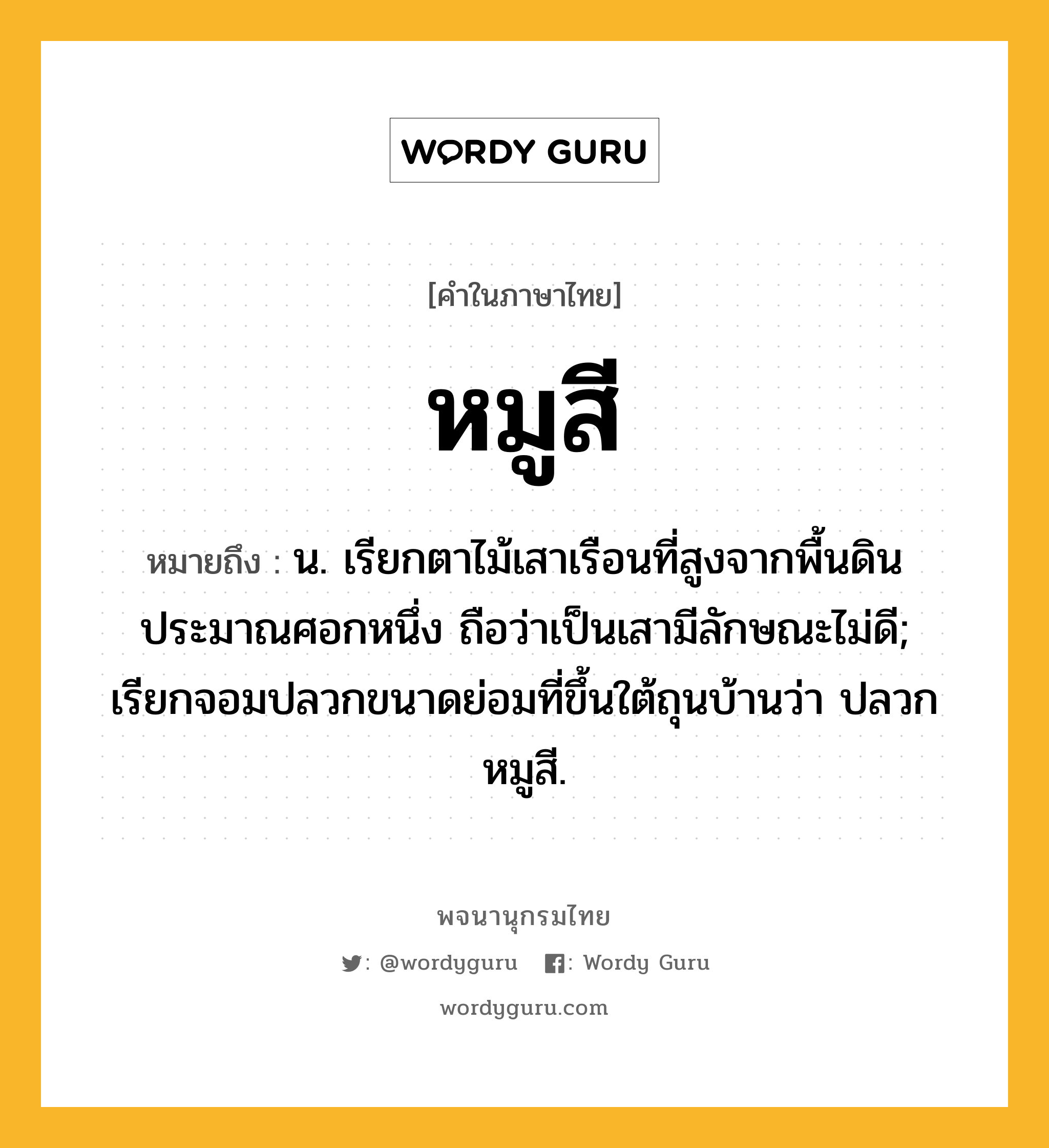 หมูสี ความหมาย หมายถึงอะไร?, คำในภาษาไทย หมูสี หมายถึง น. เรียกตาไม้เสาเรือนที่สูงจากพื้นดินประมาณศอกหนึ่ง ถือว่าเป็นเสามีลักษณะไม่ดี; เรียกจอมปลวกขนาดย่อมที่ขึ้นใต้ถุนบ้านว่า ปลวกหมูสี.