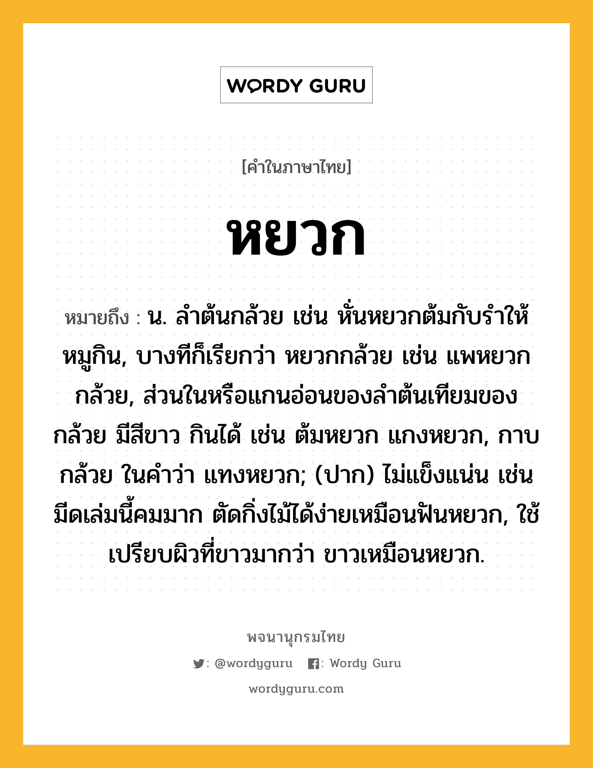 หยวก ความหมาย หมายถึงอะไร?, คำในภาษาไทย หยวก หมายถึง น. ลําต้นกล้วย เช่น หั่นหยวกต้มกับรำให้หมูกิน, บางทีก็เรียกว่า หยวกกล้วย เช่น แพหยวกกล้วย, ส่วนในหรือแกนอ่อนของลำต้นเทียมของกล้วย มีสีขาว กินได้ เช่น ต้มหยวก แกงหยวก, กาบกล้วย ในคำว่า แทงหยวก; (ปาก) ไม่แข็งแน่น เช่น มีดเล่มนี้คมมาก ตัดกิ่งไม้ได้ง่ายเหมือนฟันหยวก, ใช้เปรียบผิวที่ขาวมากว่า ขาวเหมือนหยวก.