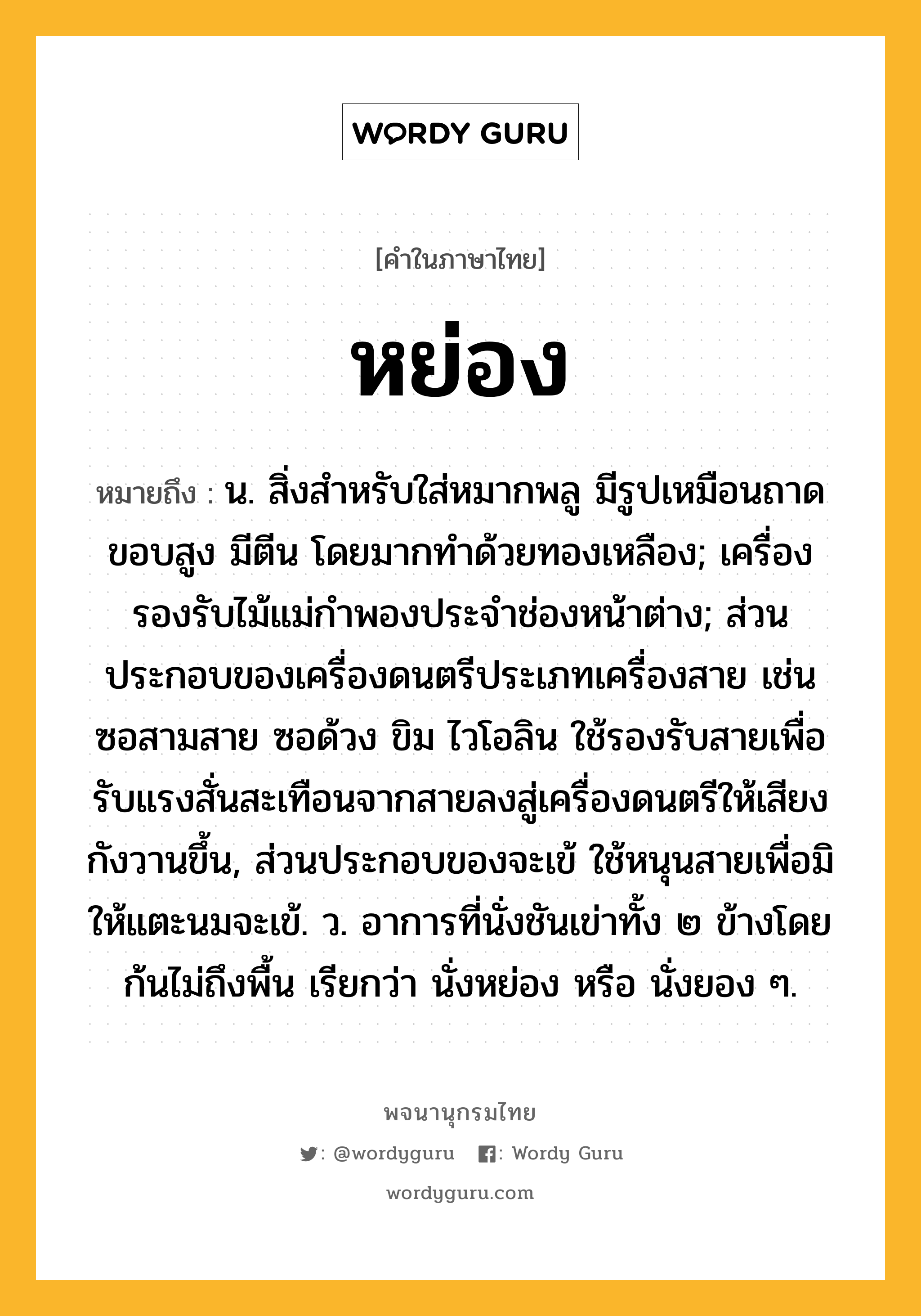 หย่อง ความหมาย หมายถึงอะไร?, คำในภาษาไทย หย่อง หมายถึง น. สิ่งสําหรับใส่หมากพลู มีรูปเหมือนถาดขอบสูง มีตีน โดยมากทําด้วยทองเหลือง; เครื่องรองรับไม้แม่กำพองประจำช่องหน้าต่าง; ส่วนประกอบของเครื่องดนตรีประเภทเครื่องสาย เช่น ซอสามสาย ซอด้วง ขิม ไวโอลิน ใช้รองรับสายเพื่อรับแรงสั่นสะเทือนจากสายลงสู่เครื่องดนตรีให้เสียงกังวานขึ้น, ส่วนประกอบของจะเข้ ใช้หนุนสายเพื่อมิให้แตะนมจะเข้. ว. อาการที่นั่งชันเข่าทั้ง ๒ ข้างโดยก้นไม่ถึงพื้น เรียกว่า นั่งหย่อง หรือ นั่งยอง ๆ.