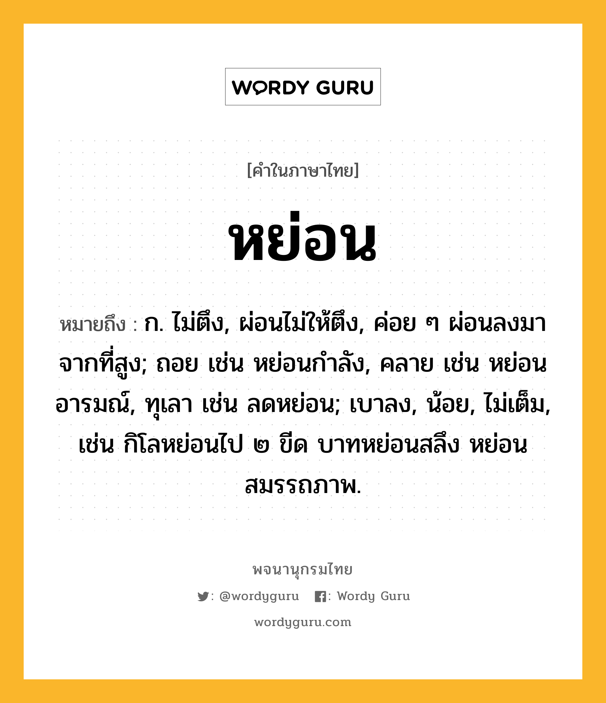 หย่อน ความหมาย หมายถึงอะไร?, คำในภาษาไทย หย่อน หมายถึง ก. ไม่ตึง, ผ่อนไม่ให้ตึง, ค่อย ๆ ผ่อนลงมาจากที่สูง; ถอย เช่น หย่อนกําลัง, คลาย เช่น หย่อนอารมณ์, ทุเลา เช่น ลดหย่อน; เบาลง, น้อย, ไม่เต็ม, เช่น กิโลหย่อนไป ๒ ขีด บาทหย่อนสลึง หย่อนสมรรถภาพ.