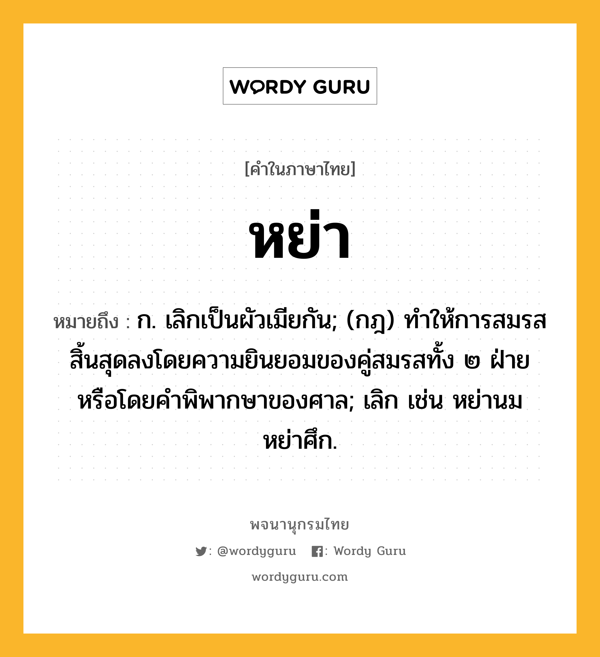 หย่า ความหมาย หมายถึงอะไร?, คำในภาษาไทย หย่า หมายถึง ก. เลิกเป็นผัวเมียกัน; (กฎ) ทําให้การสมรสสิ้นสุดลงโดยความยินยอมของคู่สมรสทั้ง ๒ ฝ่ายหรือโดยคําพิพากษาของศาล; เลิก เช่น หย่านม หย่าศึก.