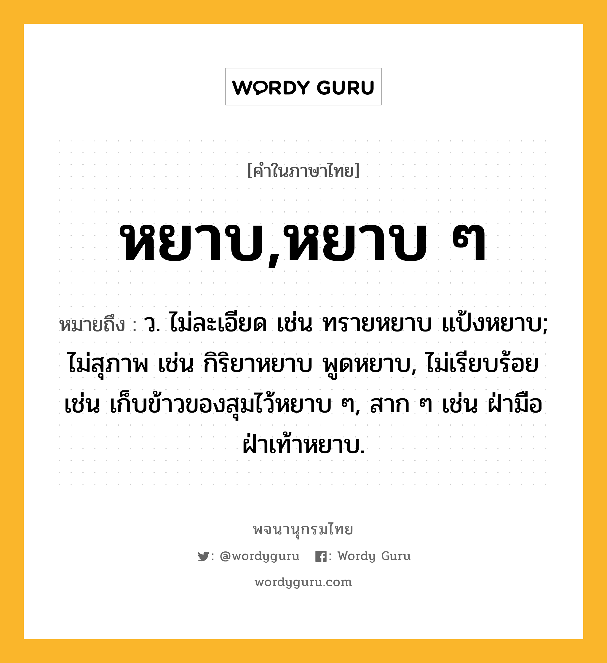 หยาบ,หยาบ ๆ ความหมาย หมายถึงอะไร?, คำในภาษาไทย หยาบ,หยาบ ๆ หมายถึง ว. ไม่ละเอียด เช่น ทรายหยาบ แป้งหยาบ; ไม่สุภาพ เช่น กิริยาหยาบ พูดหยาบ, ไม่เรียบร้อย เช่น เก็บข้าวของสุมไว้หยาบ ๆ, สาก ๆ เช่น ฝ่ามือฝ่าเท้าหยาบ.