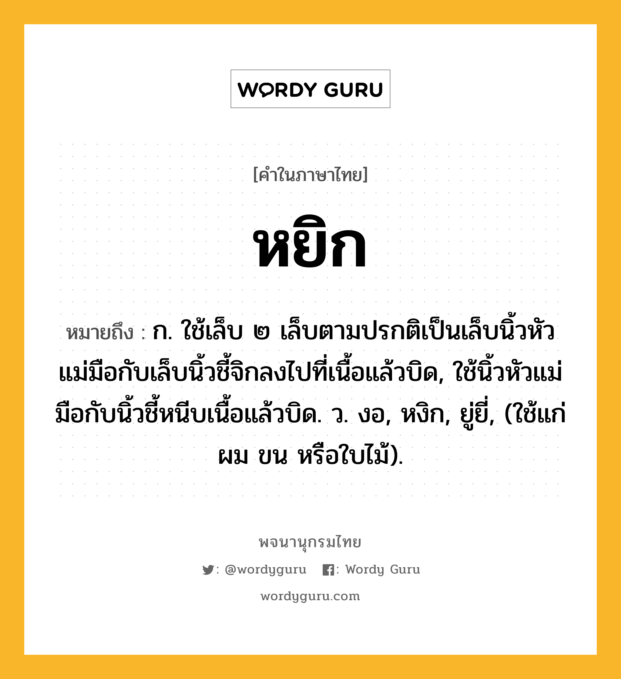 หยิก ความหมาย หมายถึงอะไร?, คำในภาษาไทย หยิก หมายถึง ก. ใช้เล็บ ๒ เล็บตามปรกติเป็นเล็บนิ้วหัวแม่มือกับเล็บนิ้วชี้จิกลงไปที่เนื้อแล้วบิด, ใช้นิ้วหัวแม่มือกับนิ้วชี้หนีบเนื้อแล้วบิด. ว. งอ, หงิก, ยู่ยี่, (ใช้แก่ผม ขน หรือใบไม้).