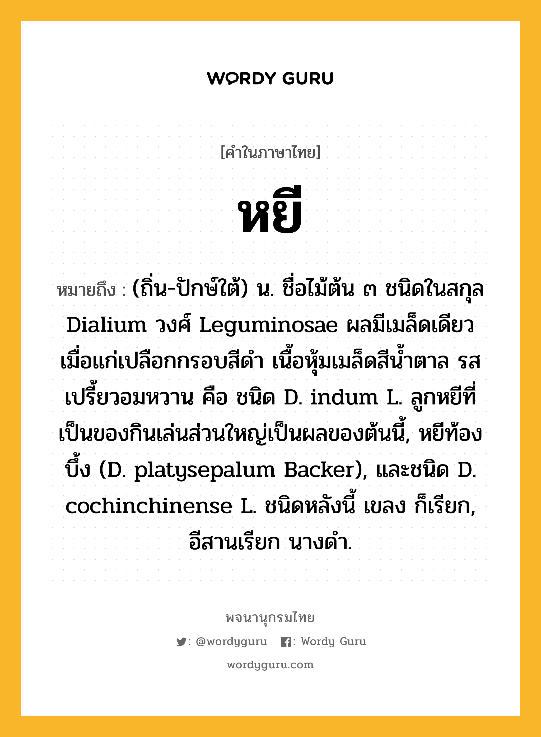 หยี ความหมาย หมายถึงอะไร?, คำในภาษาไทย หยี หมายถึง (ถิ่น-ปักษ์ใต้) น. ชื่อไม้ต้น ๓ ชนิดในสกุล Dialium วงศ์ Leguminosae ผลมีเมล็ดเดียว เมื่อแก่เปลือกกรอบสีดํา เนื้อหุ้มเมล็ดสีนํ้าตาล รสเปรี้ยวอมหวาน คือ ชนิด D. indum L. ลูกหยีที่เป็นของกินเล่นส่วนใหญ่เป็นผลของต้นนี้, หยีท้องบึ้ง (D. platysepalum Backer), และชนิด D. cochinchinense L. ชนิดหลังนี้ เขลง ก็เรียก, อีสานเรียก นางดํา.