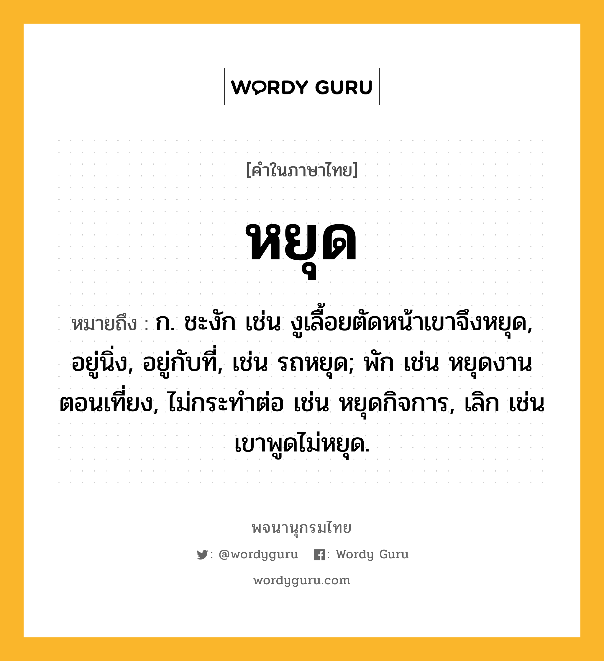 หยุด ความหมาย หมายถึงอะไร?, คำในภาษาไทย หยุด หมายถึง ก. ชะงัก เช่น งูเลื้อยตัดหน้าเขาจึงหยุด, อยู่นิ่ง, อยู่กับที่, เช่น รถหยุด; พัก เช่น หยุดงานตอนเที่ยง, ไม่กระทำต่อ เช่น หยุดกิจการ, เลิก เช่น เขาพูดไม่หยุด.