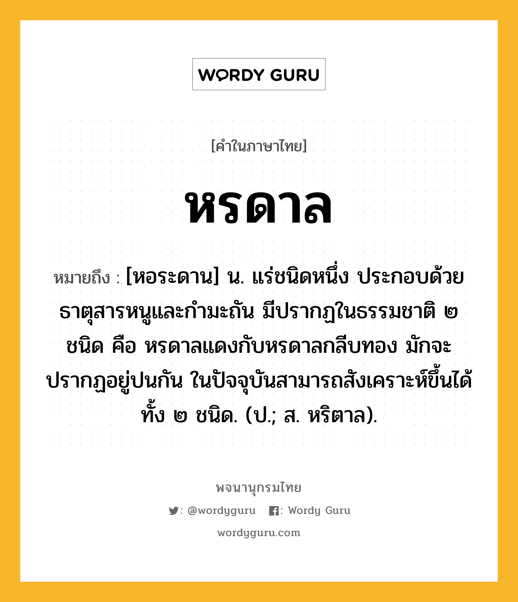 หรดาล ความหมาย หมายถึงอะไร?, คำในภาษาไทย หรดาล หมายถึง [หอระดาน] น. แร่ชนิดหนึ่ง ประกอบด้วยธาตุสารหนูและกํามะถัน มีปรากฏในธรรมชาติ ๒ ชนิด คือ หรดาลแดงกับหรดาลกลีบทอง มักจะปรากฏอยู่ปนกัน ในปัจจุบันสามารถสังเคราะห์ขึ้นได้ทั้ง ๒ ชนิด. (ป.; ส. หริตาล).