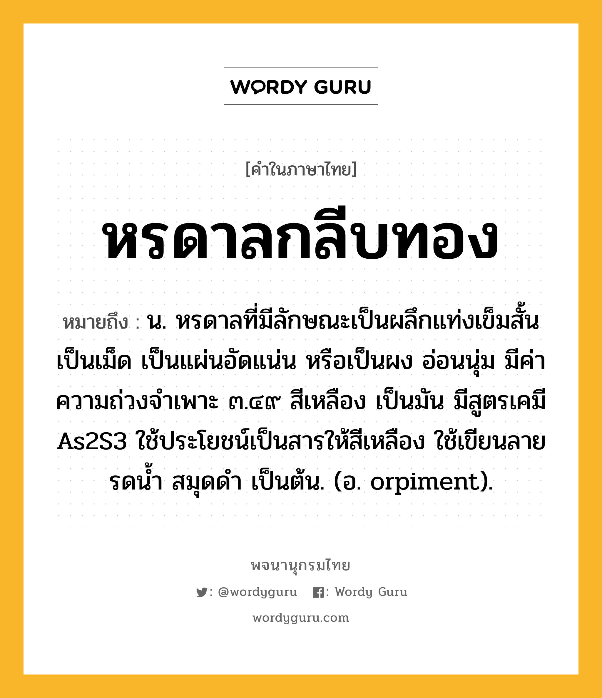 หรดาลกลีบทอง ความหมาย หมายถึงอะไร?, คำในภาษาไทย หรดาลกลีบทอง หมายถึง น. หรดาลที่มีลักษณะเป็นผลึกแท่งเข็มสั้น เป็นเม็ด เป็นแผ่นอัดแน่น หรือเป็นผง อ่อนนุ่ม มีค่าความถ่วงจําเพาะ ๓.๔๙ สีเหลือง เป็นมัน มีสูตรเคมี As2S3 ใช้ประโยชน์เป็นสารให้สีเหลือง ใช้เขียนลายรดนํ้า สมุดดํา เป็นต้น. (อ. orpiment).