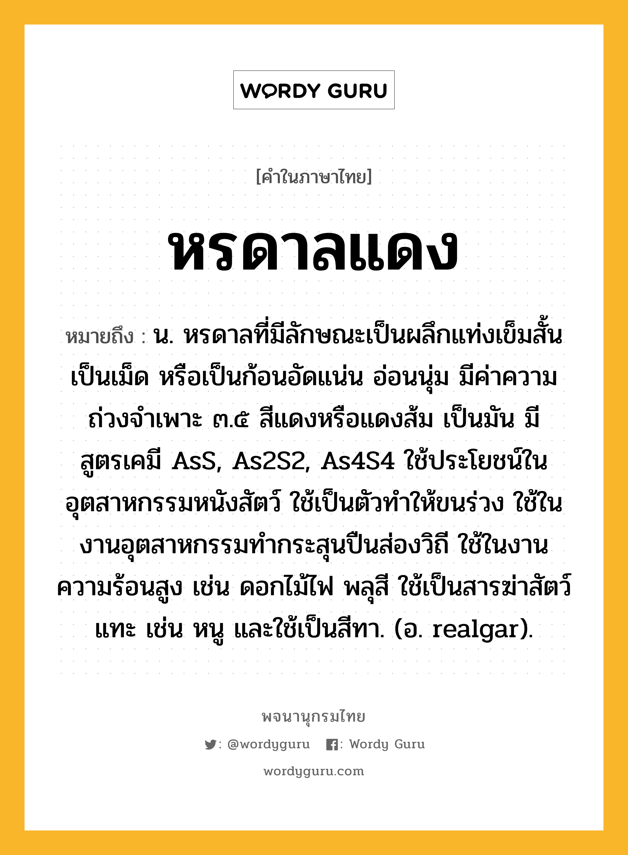 หรดาลแดง ความหมาย หมายถึงอะไร?, คำในภาษาไทย หรดาลแดง หมายถึง น. หรดาลที่มีลักษณะเป็นผลึกแท่งเข็มสั้น เป็นเม็ด หรือเป็นก้อนอัดแน่น อ่อนนุ่ม มีค่าความถ่วงจําเพาะ ๓.๕ สีแดงหรือแดงส้ม เป็นมัน มีสูตรเคมี AsS, As2S2, As4S4 ใช้ประโยชน์ในอุตสาหกรรมหนังสัตว์ ใช้เป็นตัวทําให้ขนร่วง ใช้ในงานอุตสาหกรรมทํากระสุนปืนส่องวิถี ใช้ในงานความร้อนสูง เช่น ดอกไม้ไฟ พลุสี ใช้เป็นสารฆ่าสัตว์แทะ เช่น หนู และใช้เป็นสีทา. (อ. realgar).