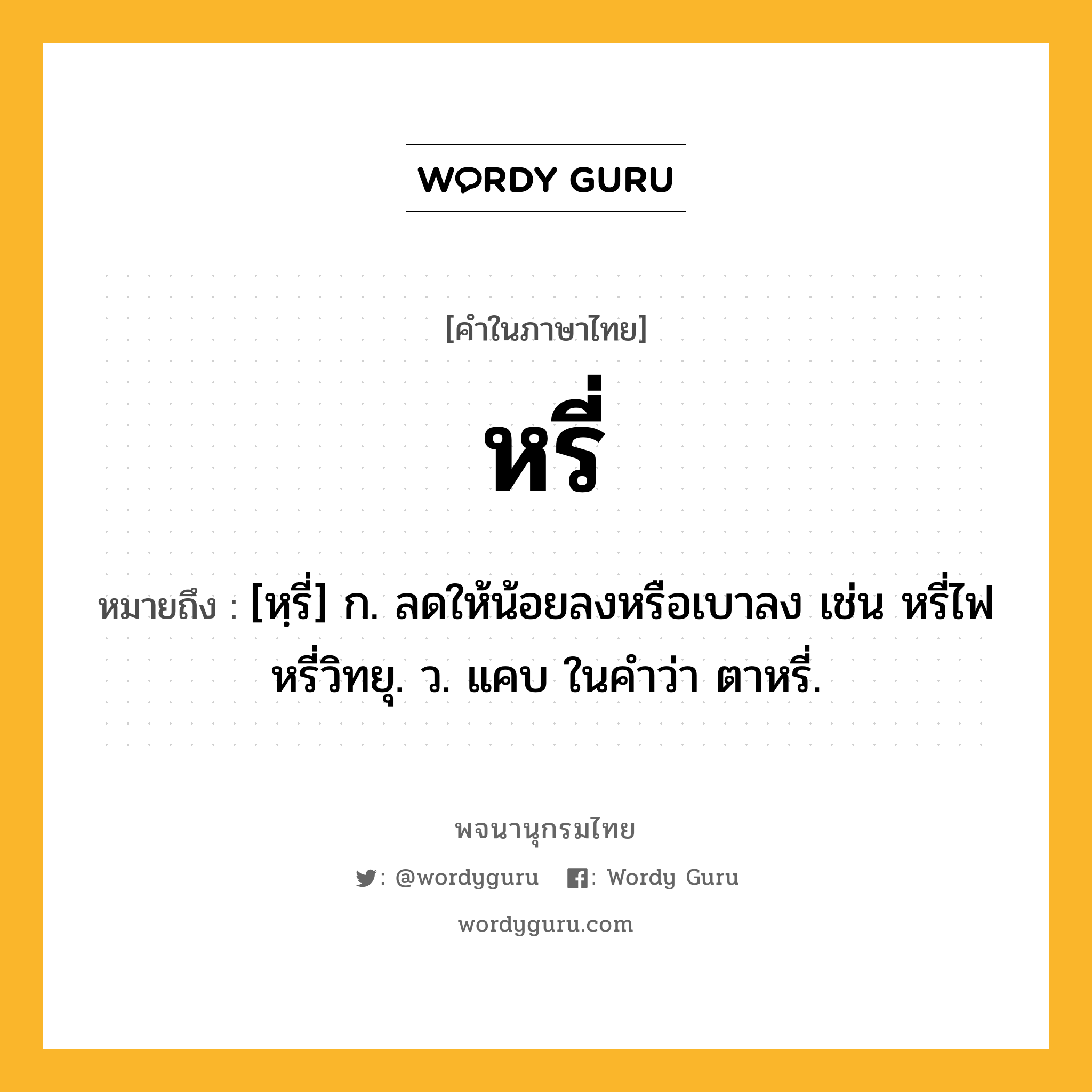 หรี่ ความหมาย หมายถึงอะไร?, คำในภาษาไทย หรี่ หมายถึง [หฺรี่] ก. ลดให้น้อยลงหรือเบาลง เช่น หรี่ไฟ หรี่วิทยุ. ว. แคบ ในคำว่า ตาหรี่.