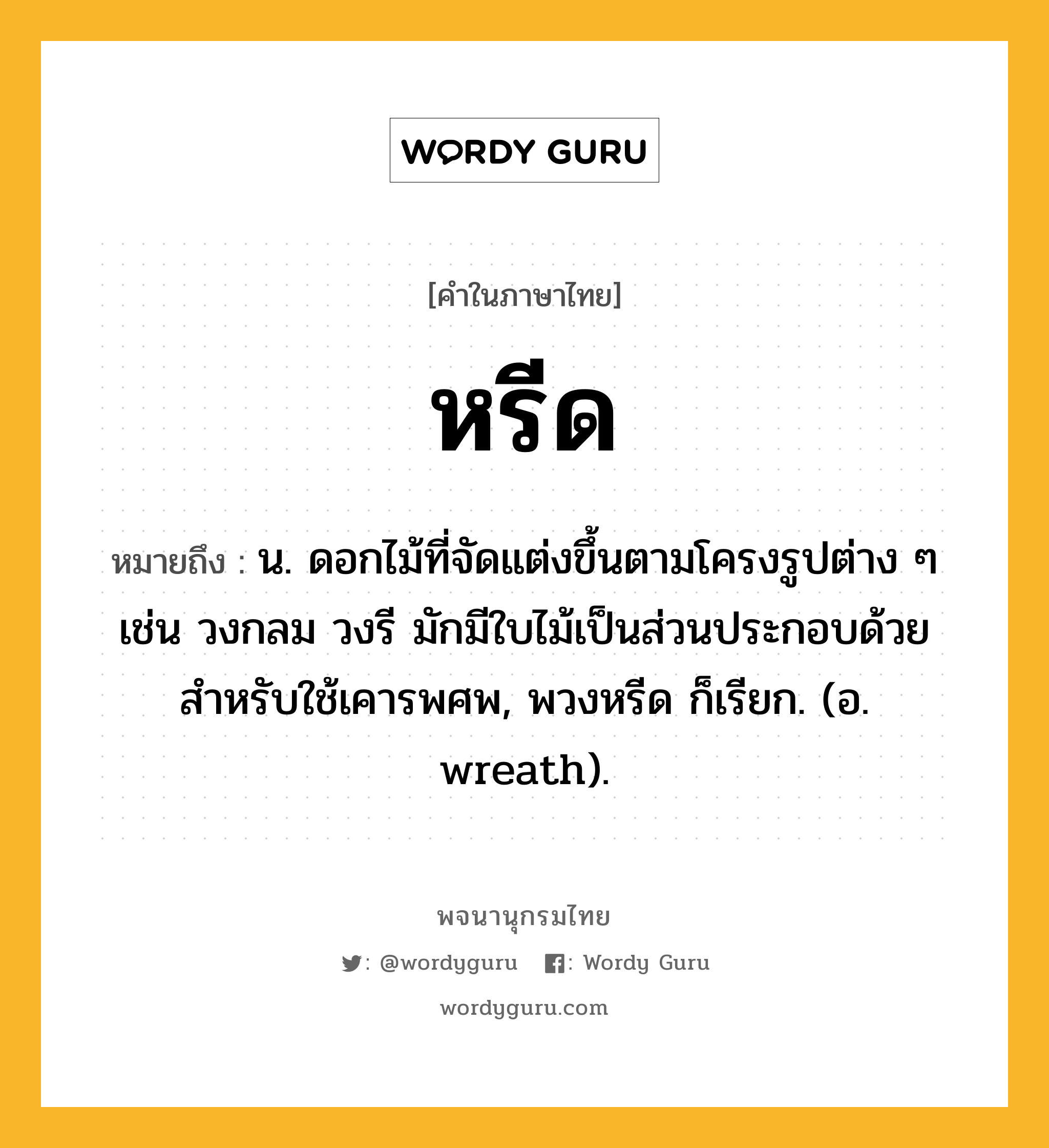 หรีด ความหมาย หมายถึงอะไร?, คำในภาษาไทย หรีด หมายถึง น. ดอกไม้ที่จัดแต่งขึ้นตามโครงรูปต่าง ๆ เช่น วงกลม วงรี มักมีใบไม้เป็นส่วนประกอบด้วย สําหรับใช้เคารพศพ, พวงหรีด ก็เรียก. (อ. wreath).