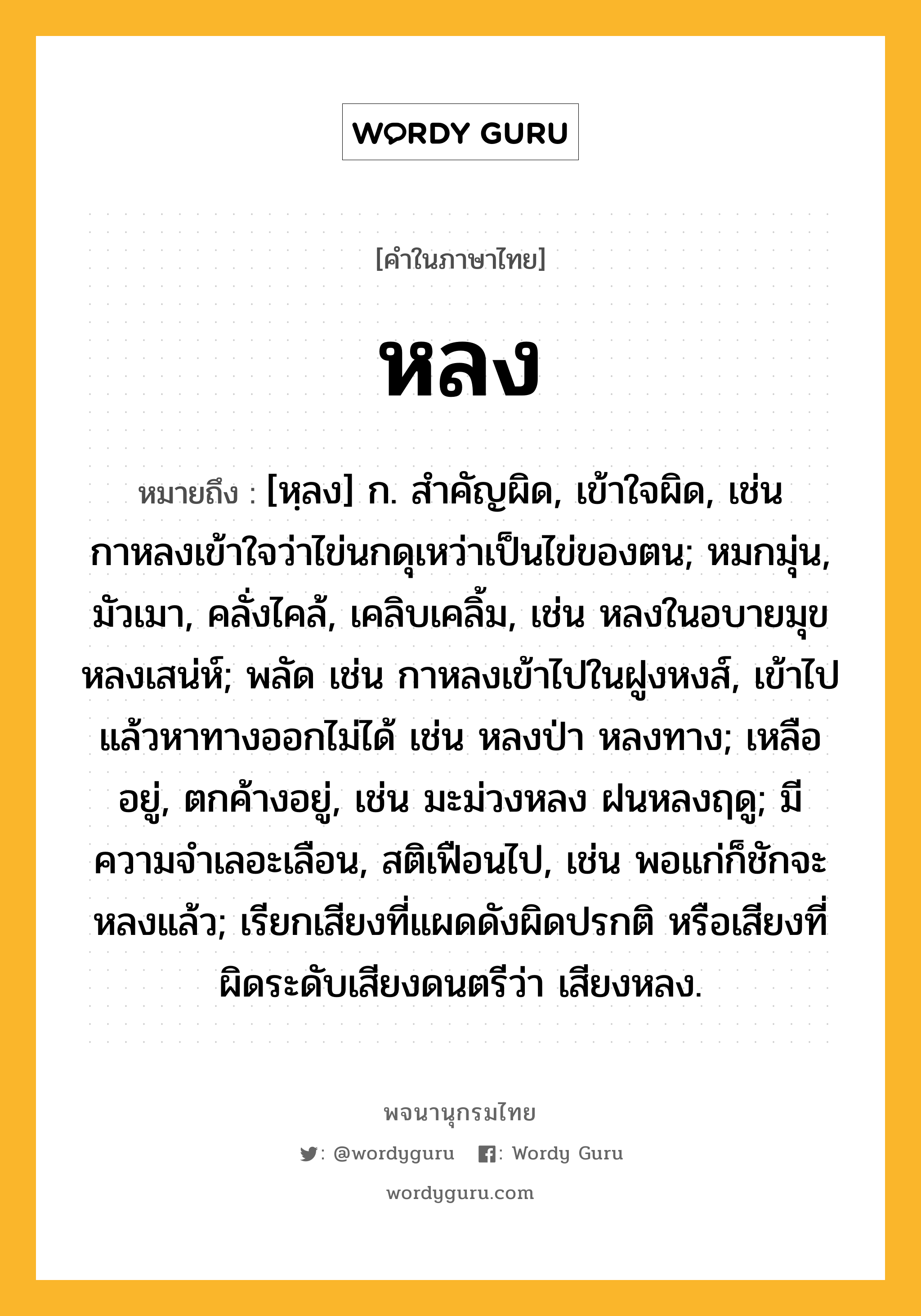 หลง ความหมาย หมายถึงอะไร?, คำในภาษาไทย หลง หมายถึง [หฺลง] ก. สําคัญผิด, เข้าใจผิด, เช่น กาหลงเข้าใจว่าไข่นกดุเหว่าเป็นไข่ของตน; หมกมุ่น, มัวเมา, คลั่งไคล้, เคลิบเคลิ้ม, เช่น หลงในอบายมุข หลงเสน่ห์; พลัด เช่น กาหลงเข้าไปในฝูงหงส์, เข้าไปแล้วหาทางออกไม่ได้ เช่น หลงป่า หลงทาง; เหลืออยู่, ตกค้างอยู่, เช่น มะม่วงหลง ฝนหลงฤดู; มีความจำเลอะเลือน, สติเฟือนไป, เช่น พอแก่ก็ชักจะหลงแล้ว; เรียกเสียงที่แผดดังผิดปรกติ หรือเสียงที่ผิดระดับเสียงดนตรีว่า เสียงหลง.