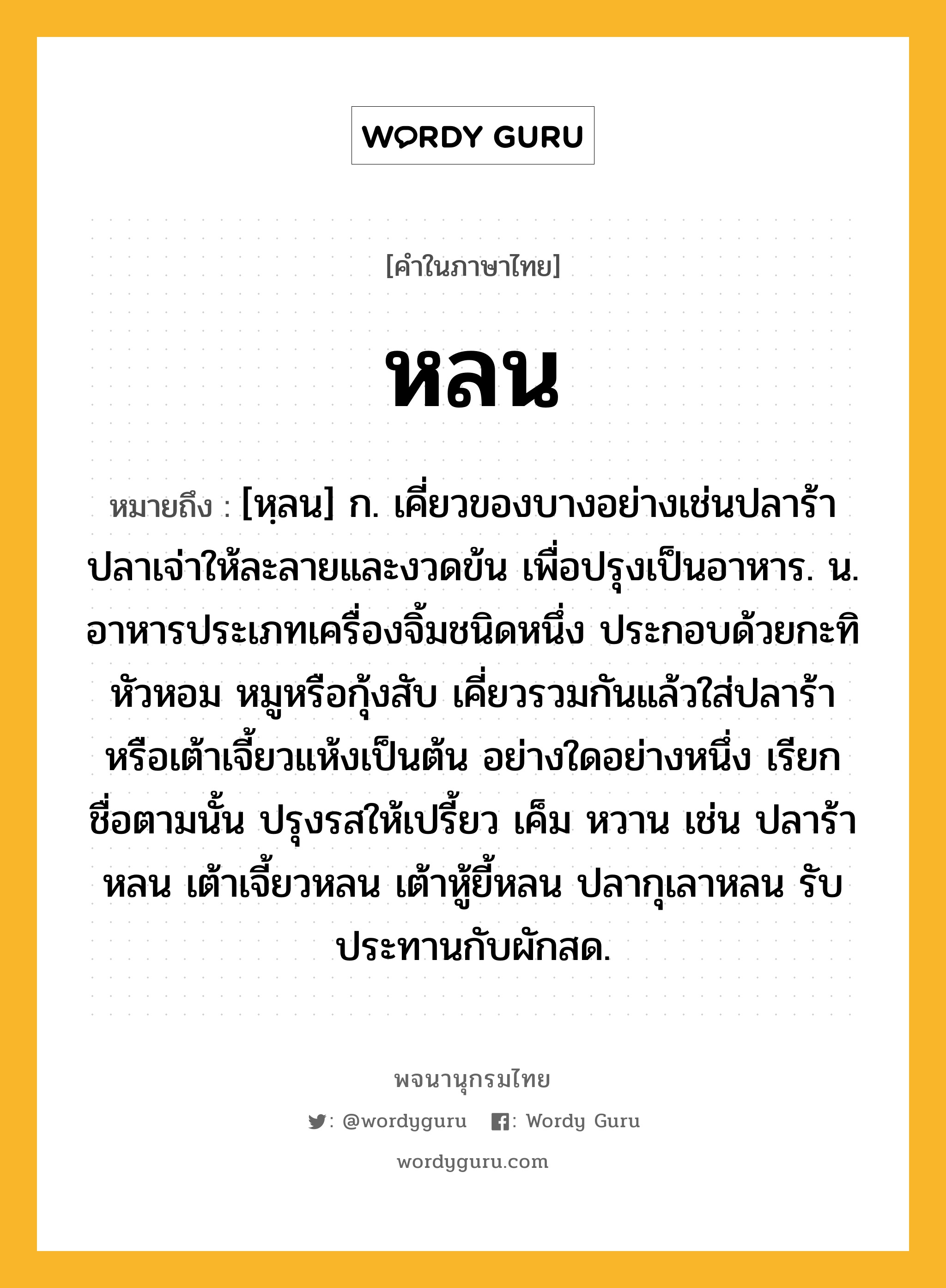 หลน ความหมาย หมายถึงอะไร?, คำในภาษาไทย หลน หมายถึง [หฺลน] ก. เคี่ยวของบางอย่างเช่นปลาร้าปลาเจ่าให้ละลายและงวดข้น เพื่อปรุงเป็นอาหาร. น. อาหารประเภทเครื่องจิ้มชนิดหนึ่ง ประกอบด้วยกะทิ หัวหอม หมูหรือกุ้งสับ เคี่ยวรวมกันแล้วใส่ปลาร้าหรือเต้าเจี้ยวแห้งเป็นต้น อย่างใดอย่างหนึ่ง เรียกชื่อตามนั้น ปรุงรสให้เปรี้ยว เค็ม หวาน เช่น ปลาร้าหลน เต้าเจี้ยวหลน เต้าหู้ยี้หลน ปลากุเลาหลน รับประทานกับผักสด.