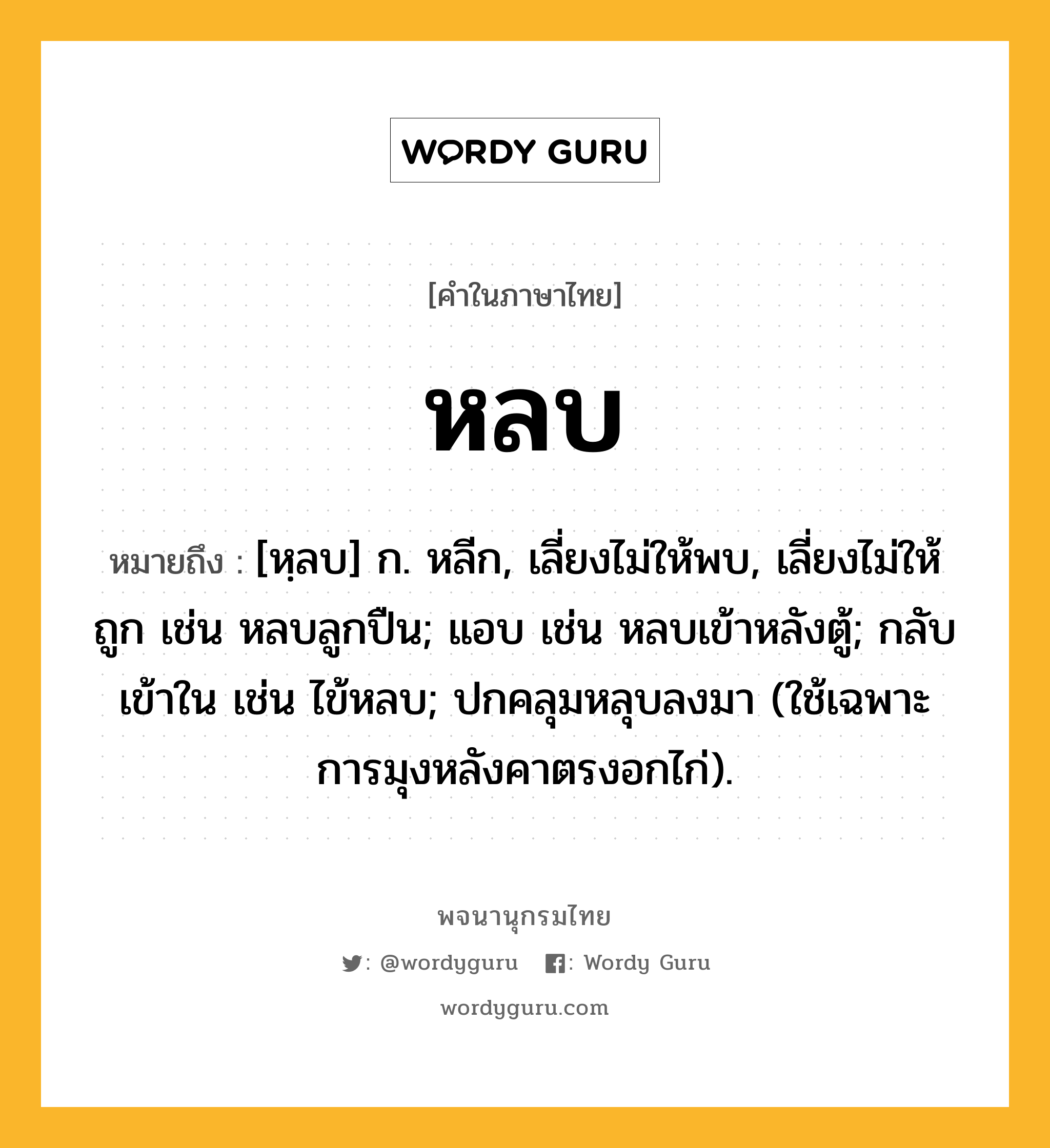 หลบ ความหมาย หมายถึงอะไร?, คำในภาษาไทย หลบ หมายถึง [หฺลบ] ก. หลีก, เลี่ยงไม่ให้พบ, เลี่ยงไม่ให้ถูก เช่น หลบลูกปืน; แอบ เช่น หลบเข้าหลังตู้; กลับเข้าใน เช่น ไข้หลบ; ปกคลุมหลุบลงมา (ใช้เฉพาะการมุงหลังคาตรงอกไก่).