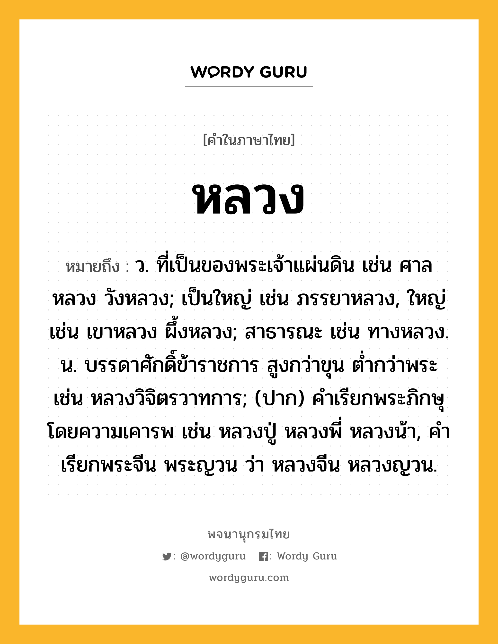 หลวง ความหมาย หมายถึงอะไร?, คำในภาษาไทย หลวง หมายถึง ว. ที่เป็นของพระเจ้าแผ่นดิน เช่น ศาลหลวง วังหลวง; เป็นใหญ่ เช่น ภรรยาหลวง, ใหญ่ เช่น เขาหลวง ผึ้งหลวง; สาธารณะ เช่น ทางหลวง. น. บรรดาศักดิ์ข้าราชการ สูงกว่าขุน ต่ำกว่าพระ เช่น หลวงวิจิตรวาทการ; (ปาก) คําเรียกพระภิกษุโดยความเคารพ เช่น หลวงปู่ หลวงพี่ หลวงน้า, คําเรียกพระจีน พระญวน ว่า หลวงจีน หลวงญวน.