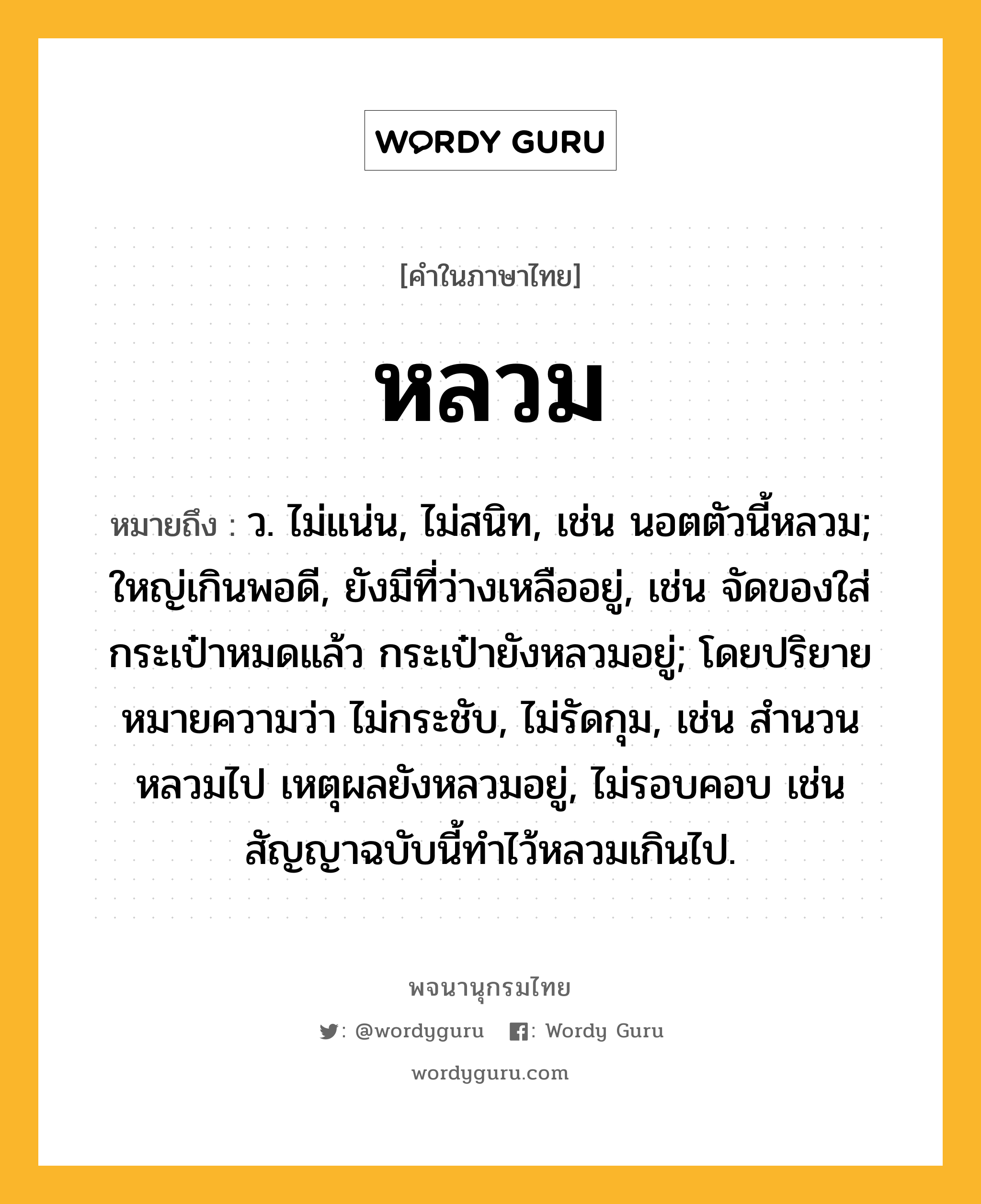 หลวม ความหมาย หมายถึงอะไร?, คำในภาษาไทย หลวม หมายถึง ว. ไม่แน่น, ไม่สนิท, เช่น นอตตัวนี้หลวม; ใหญ่เกินพอดี, ยังมีที่ว่างเหลืออยู่, เช่น จัดของใส่กระเป๋าหมดแล้ว กระเป๋ายังหลวมอยู่; โดยปริยายหมายความว่า ไม่กระชับ, ไม่รัดกุม, เช่น สำนวนหลวมไป เหตุผลยังหลวมอยู่, ไม่รอบคอบ เช่น สัญญาฉบับนี้ทำไว้หลวมเกินไป.