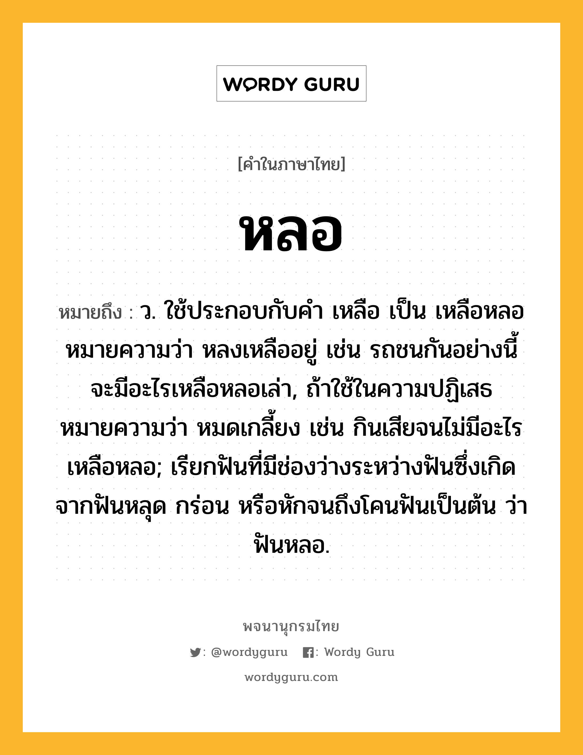 หลอ ความหมาย หมายถึงอะไร?, คำในภาษาไทย หลอ หมายถึง ว. ใช้ประกอบกับคํา เหลือ เป็น เหลือหลอ หมายความว่า หลงเหลืออยู่ เช่น รถชนกันอย่างนี้ จะมีอะไรเหลือหลอเล่า, ถ้าใช้ในความปฏิเสธหมายความว่า หมดเกลี้ยง เช่น กินเสียจนไม่มีอะไรเหลือหลอ; เรียกฟันที่มีช่องว่างระหว่างฟันซึ่งเกิดจากฟันหลุด กร่อน หรือหักจนถึงโคนฟันเป็นต้น ว่า ฟันหลอ.