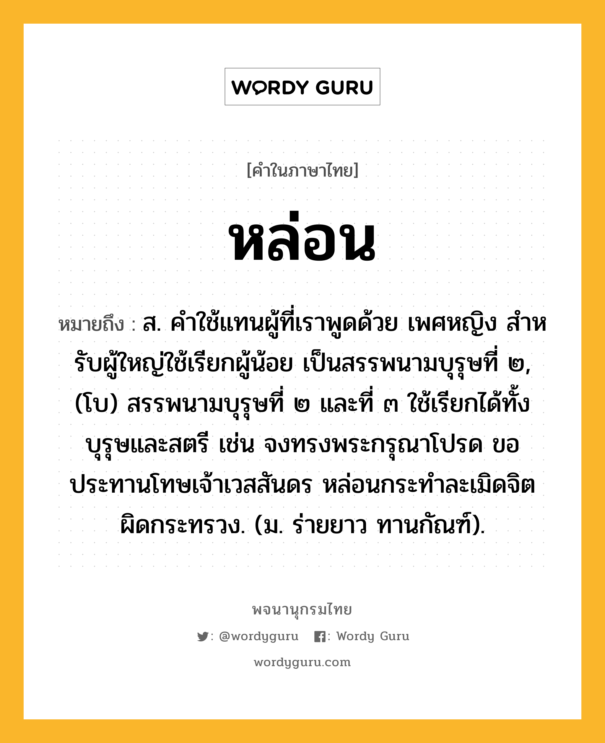 หล่อน ความหมาย หมายถึงอะไร?, คำในภาษาไทย หล่อน หมายถึง ส. คําใช้แทนผู้ที่เราพูดด้วย เพศหญิง สําหรับผู้ใหญ่ใช้เรียกผู้น้อย เป็นสรรพนามบุรุษที่ ๒, (โบ) สรรพนามบุรุษที่ ๒ และที่ ๓ ใช้เรียกได้ทั้งบุรุษและสตรี เช่น จงทรงพระกรุณาโปรด ขอประทานโทษเจ้าเวสสันดร หล่อนกระทำละเมิดจิตผิดกระทรวง. (ม. ร่ายยาว ทานกัณฑ์).