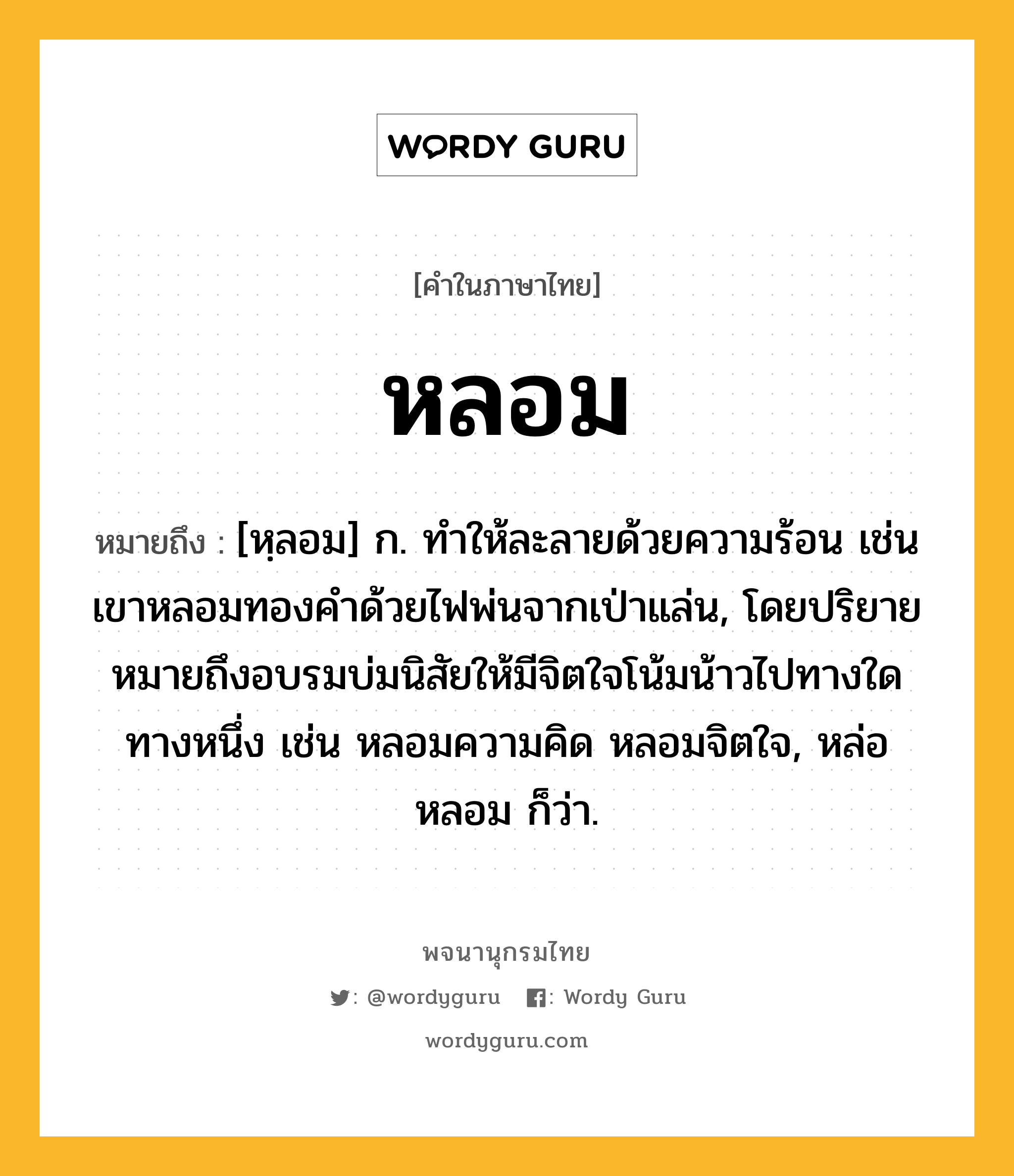 หลอม ความหมาย หมายถึงอะไร?, คำในภาษาไทย หลอม หมายถึง [หฺลอม] ก. ทําให้ละลายด้วยความร้อน เช่น เขาหลอมทองคำด้วยไฟพ่นจากเป่าแล่น, โดยปริยายหมายถึงอบรมบ่มนิสัยให้มีจิตใจโน้มน้าวไปทางใดทางหนึ่ง เช่น หลอมความคิด หลอมจิตใจ, หล่อหลอม ก็ว่า.