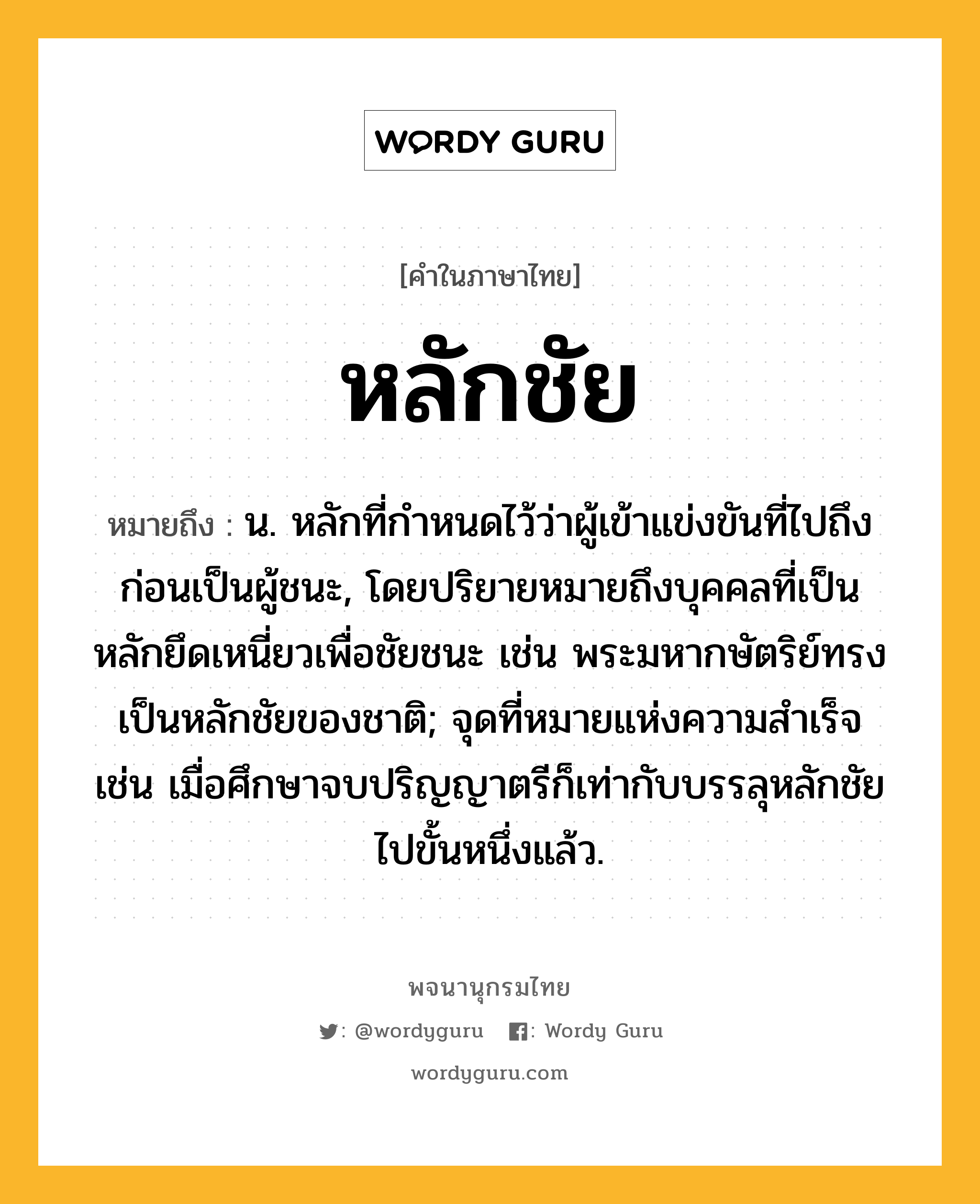 หลักชัย ความหมาย หมายถึงอะไร?, คำในภาษาไทย หลักชัย หมายถึง น. หลักที่กำหนดไว้ว่าผู้เข้าแข่งขันที่ไปถึงก่อนเป็นผู้ชนะ, โดยปริยายหมายถึงบุคคลที่เป็นหลักยึดเหนี่ยวเพื่อชัยชนะ เช่น พระมหากษัตริย์ทรงเป็นหลักชัยของชาติ; จุดที่หมายแห่งความสำเร็จ เช่น เมื่อศึกษาจบปริญญาตรีก็เท่ากับบรรลุหลักชัยไปขั้นหนึ่งแล้ว.