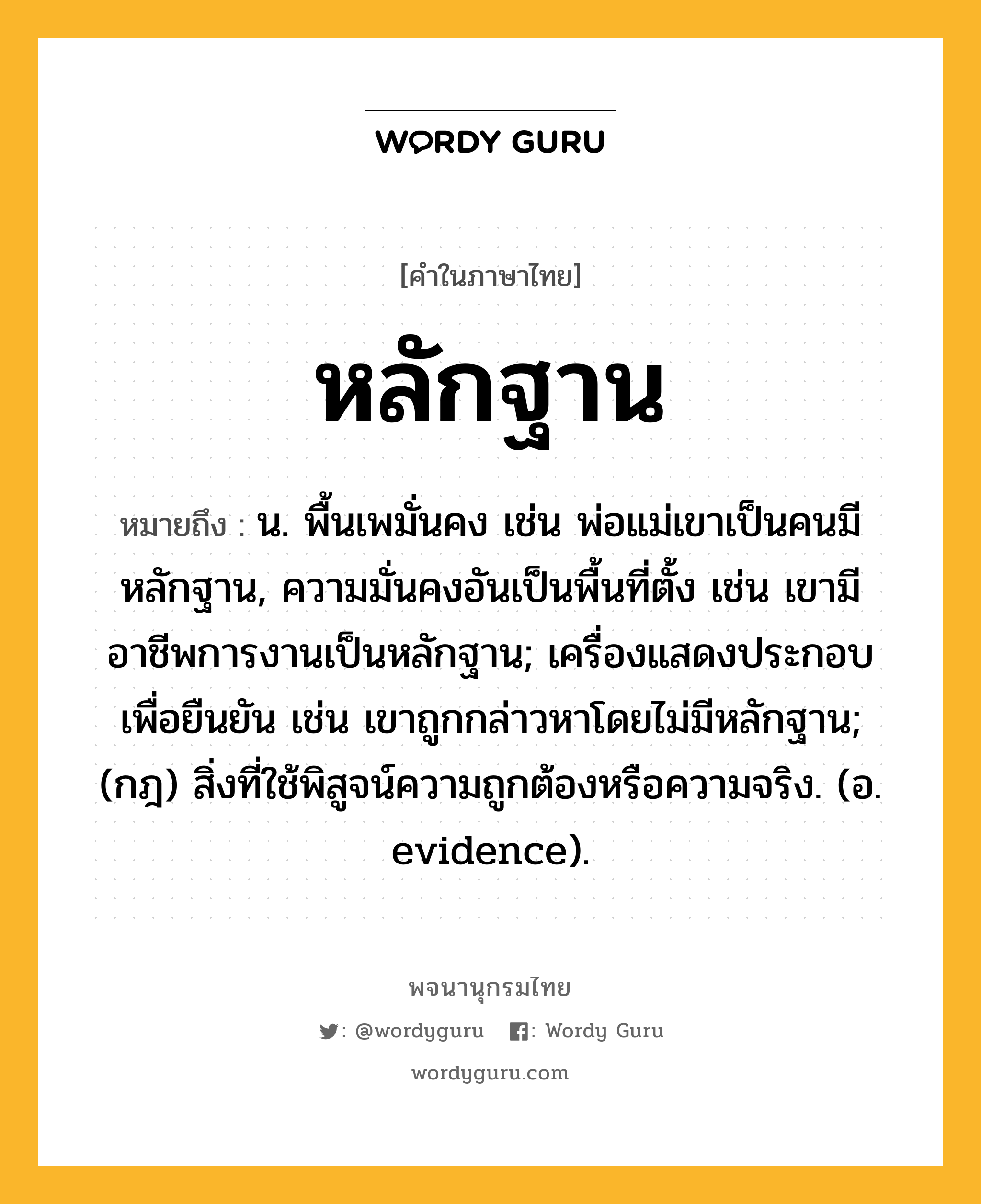 หลักฐาน ความหมาย หมายถึงอะไร?, คำในภาษาไทย หลักฐาน หมายถึง น. พื้นเพมั่นคง เช่น พ่อแม่เขาเป็นคนมีหลักฐาน, ความมั่นคงอันเป็นพื้นที่ตั้ง เช่น เขามีอาชีพการงานเป็นหลักฐาน; เครื่องแสดงประกอบเพื่อยืนยัน เช่น เขาถูกกล่าวหาโดยไม่มีหลักฐาน; (กฎ) สิ่งที่ใช้พิสูจน์ความถูกต้องหรือความจริง. (อ. evidence).