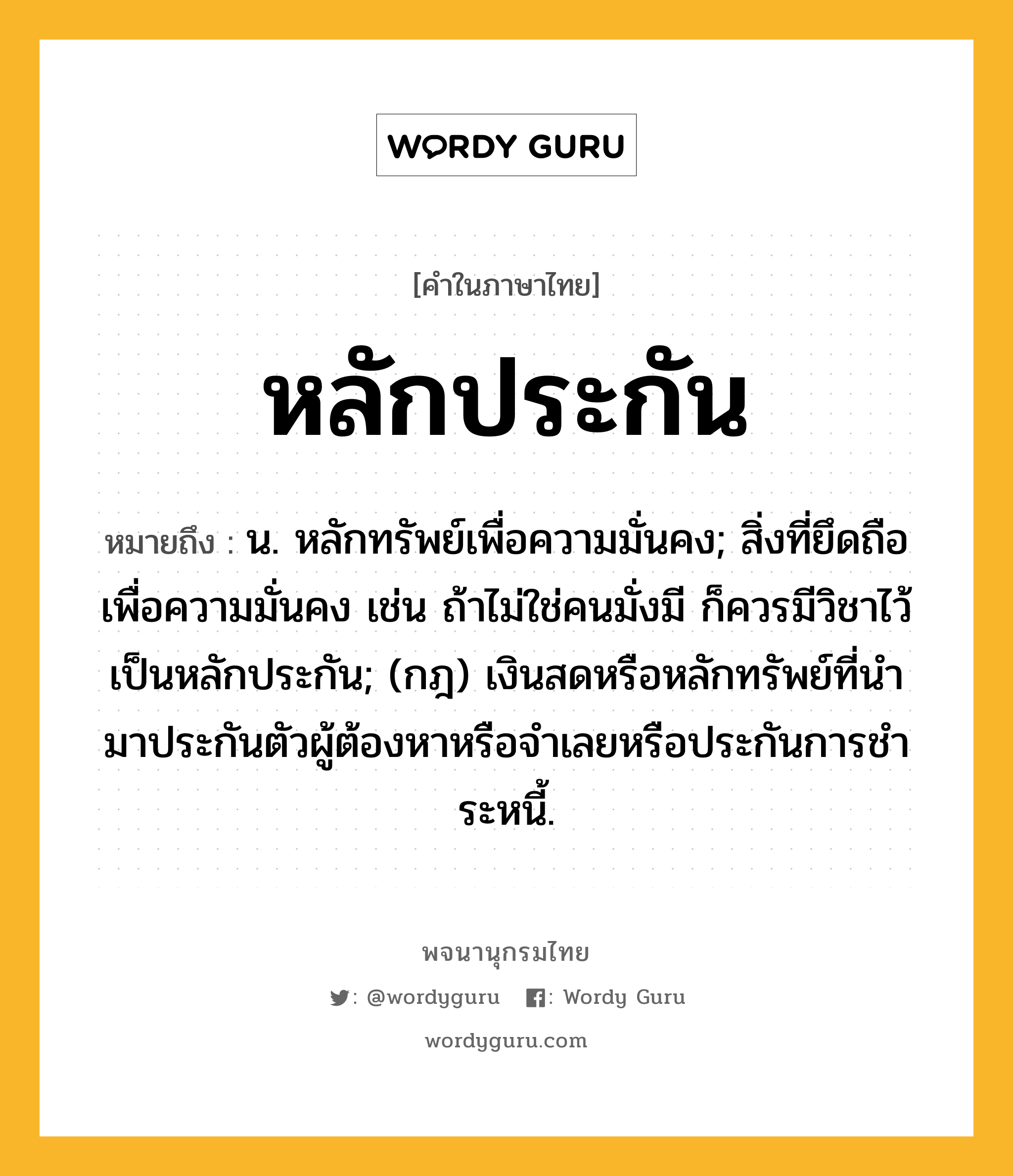 หลักประกัน ความหมาย หมายถึงอะไร?, คำในภาษาไทย หลักประกัน หมายถึง น. หลักทรัพย์เพื่อความมั่นคง; สิ่งที่ยึดถือเพื่อความมั่นคง เช่น ถ้าไม่ใช่คนมั่งมี ก็ควรมีวิชาไว้เป็นหลักประกัน; (กฎ) เงินสดหรือหลักทรัพย์ที่นํามาประกันตัวผู้ต้องหาหรือจําเลยหรือประกันการชําระหนี้.