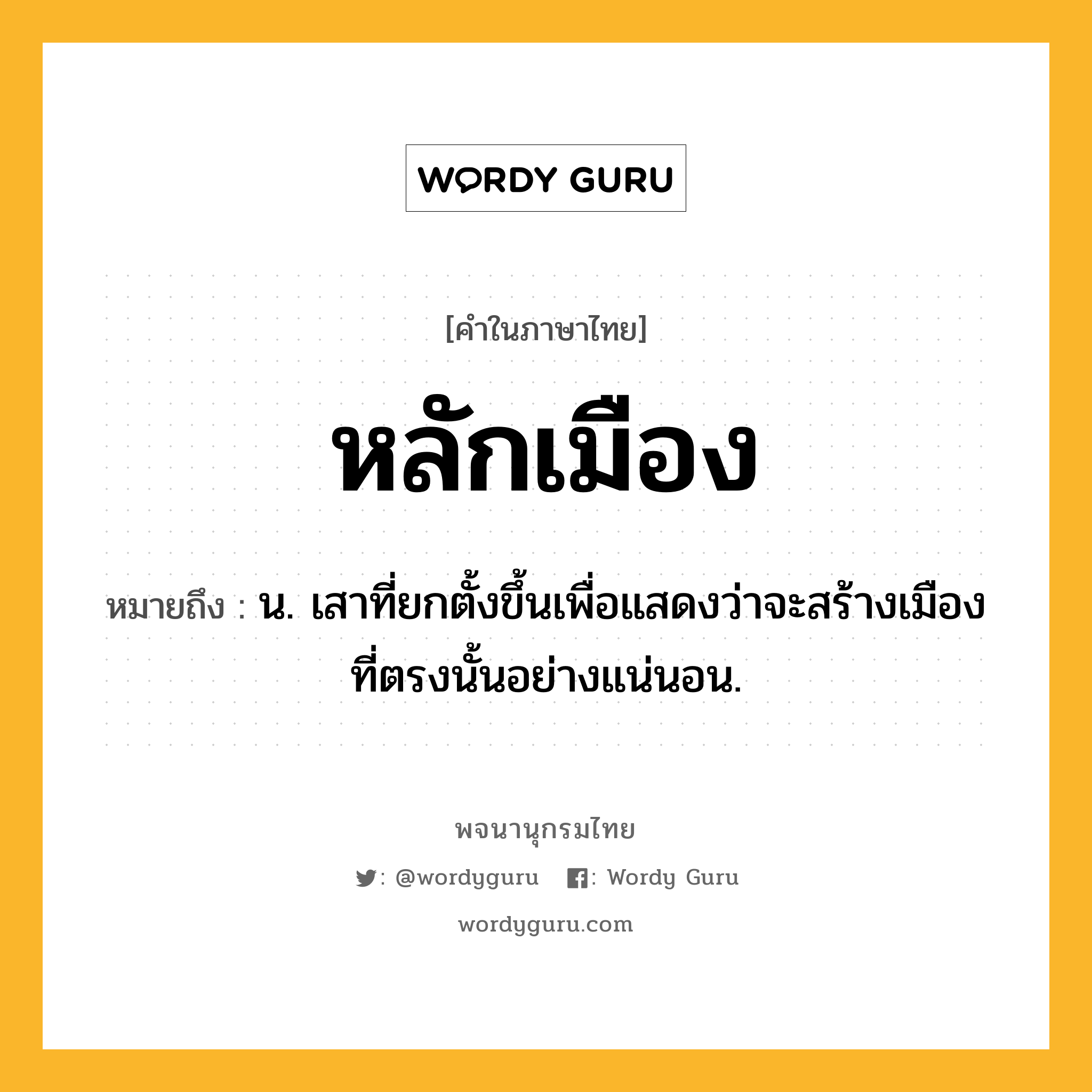 หลักเมือง ความหมาย หมายถึงอะไร?, คำในภาษาไทย หลักเมือง หมายถึง น. เสาที่ยกตั้งขึ้นเพื่อแสดงว่าจะสร้างเมืองที่ตรงนั้นอย่างแน่นอน.