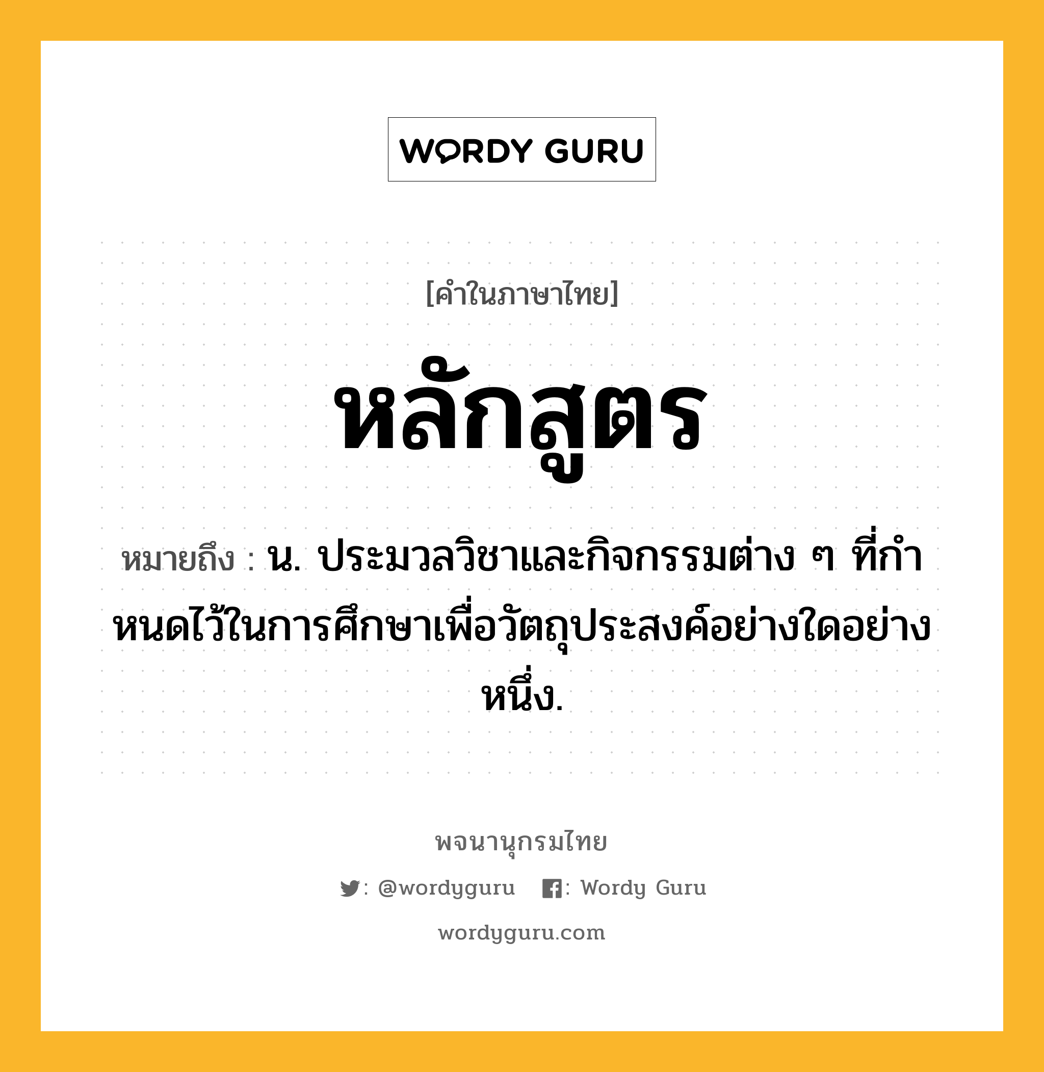 หลักสูตร ความหมาย หมายถึงอะไร?, คำในภาษาไทย หลักสูตร หมายถึง น. ประมวลวิชาและกิจกรรมต่าง ๆ ที่กําหนดไว้ในการศึกษาเพื่อวัตถุประสงค์อย่างใดอย่างหนึ่ง.