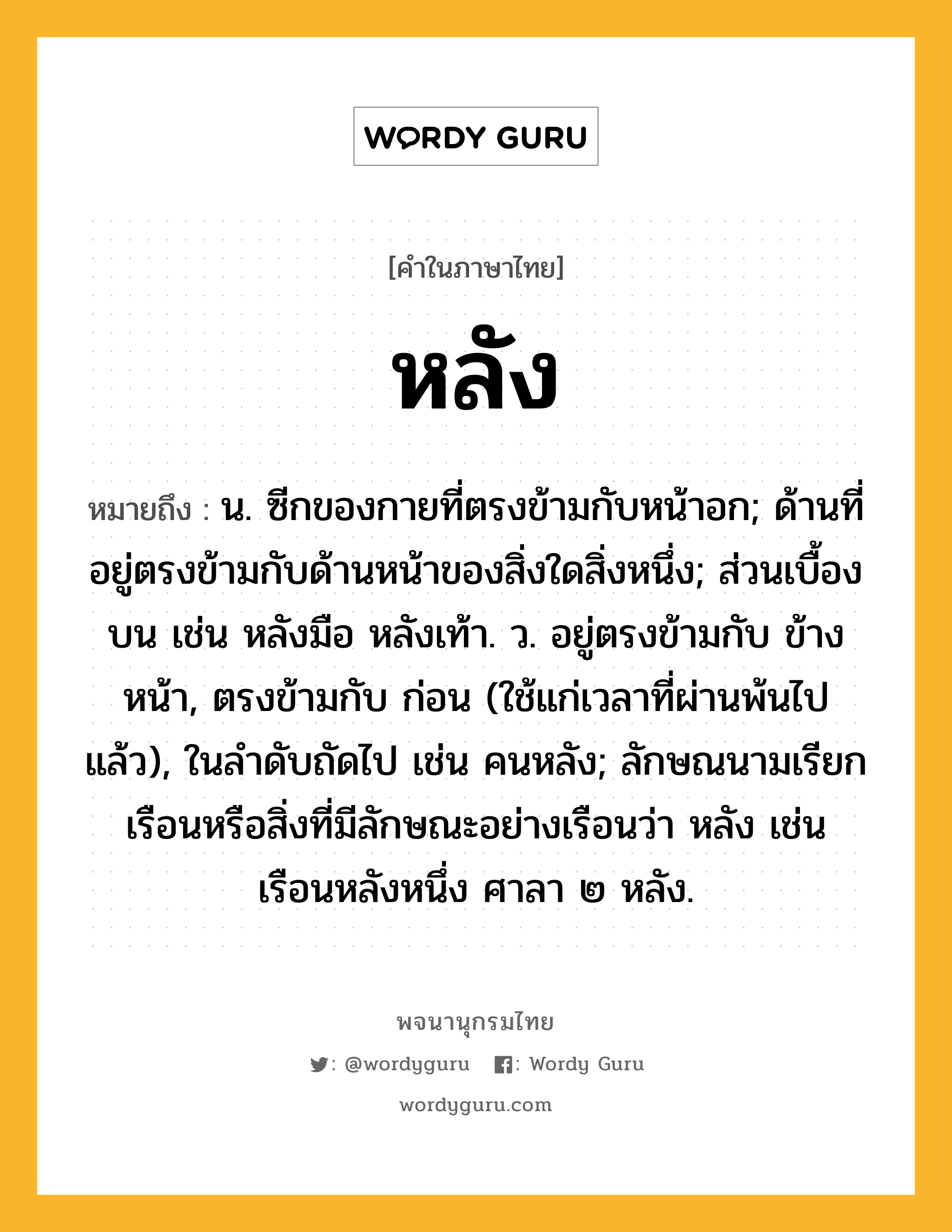 หลัง ความหมาย หมายถึงอะไร?, คำในภาษาไทย หลัง หมายถึง น. ซีกของกายที่ตรงข้ามกับหน้าอก; ด้านที่อยู่ตรงข้ามกับด้านหน้าของสิ่งใดสิ่งหนึ่ง; ส่วนเบื้องบน เช่น หลังมือ หลังเท้า. ว. อยู่ตรงข้ามกับ ข้างหน้า, ตรงข้ามกับ ก่อน (ใช้แก่เวลาที่ผ่านพ้นไปแล้ว), ในลําดับถัดไป เช่น คนหลัง; ลักษณนามเรียกเรือนหรือสิ่งที่มีลักษณะอย่างเรือนว่า หลัง เช่น เรือนหลังหนึ่ง ศาลา ๒ หลัง.