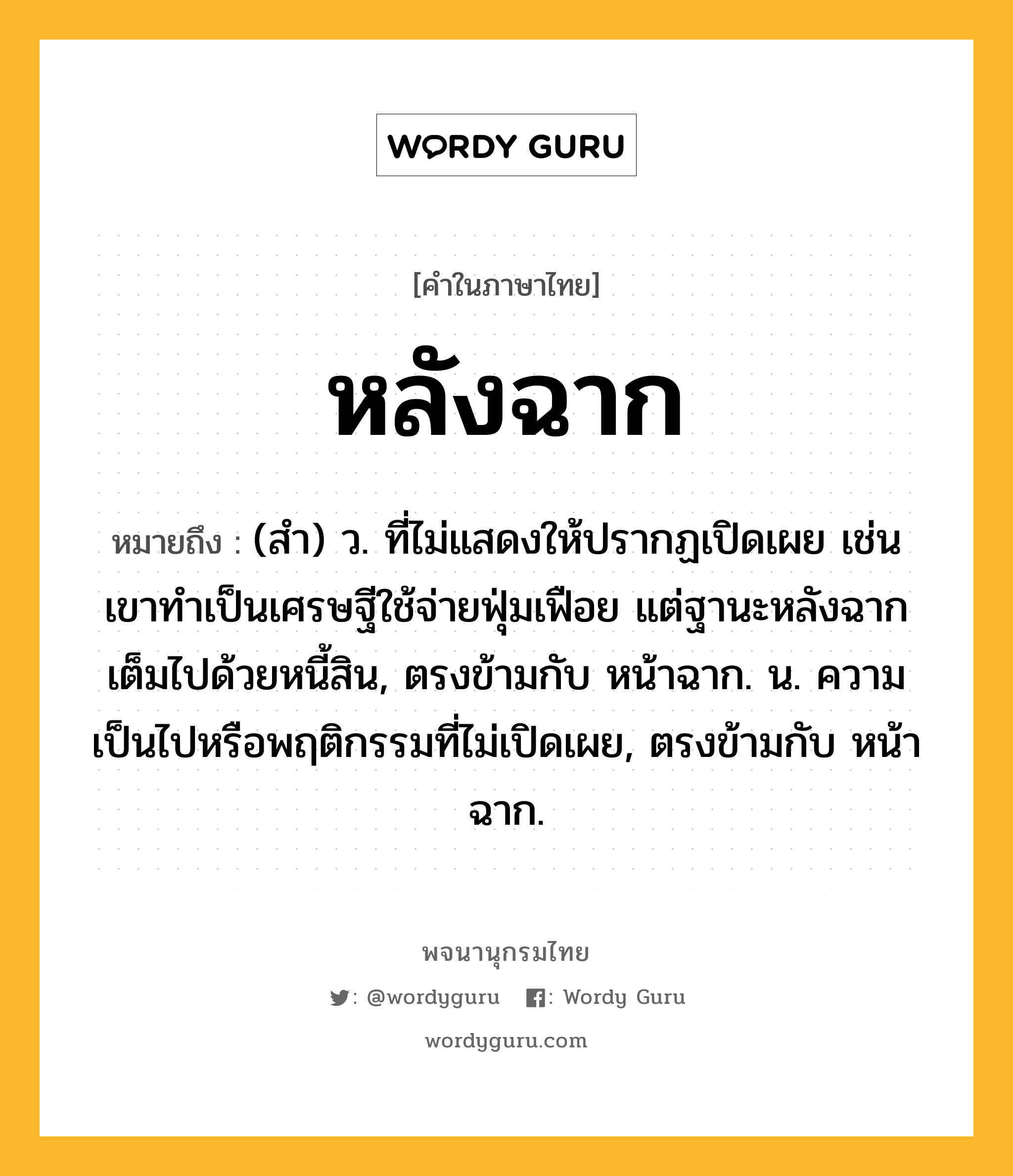 หลังฉาก ความหมาย หมายถึงอะไร?, คำในภาษาไทย หลังฉาก หมายถึง (สำ) ว. ที่ไม่แสดงให้ปรากฏเปิดเผย เช่น เขาทำเป็นเศรษฐีใช้จ่ายฟุ่มเฟือย แต่ฐานะหลังฉากเต็มไปด้วยหนี้สิน, ตรงข้ามกับ หน้าฉาก. น. ความเป็นไปหรือพฤติกรรมที่ไม่เปิดเผย, ตรงข้ามกับ หน้าฉาก.