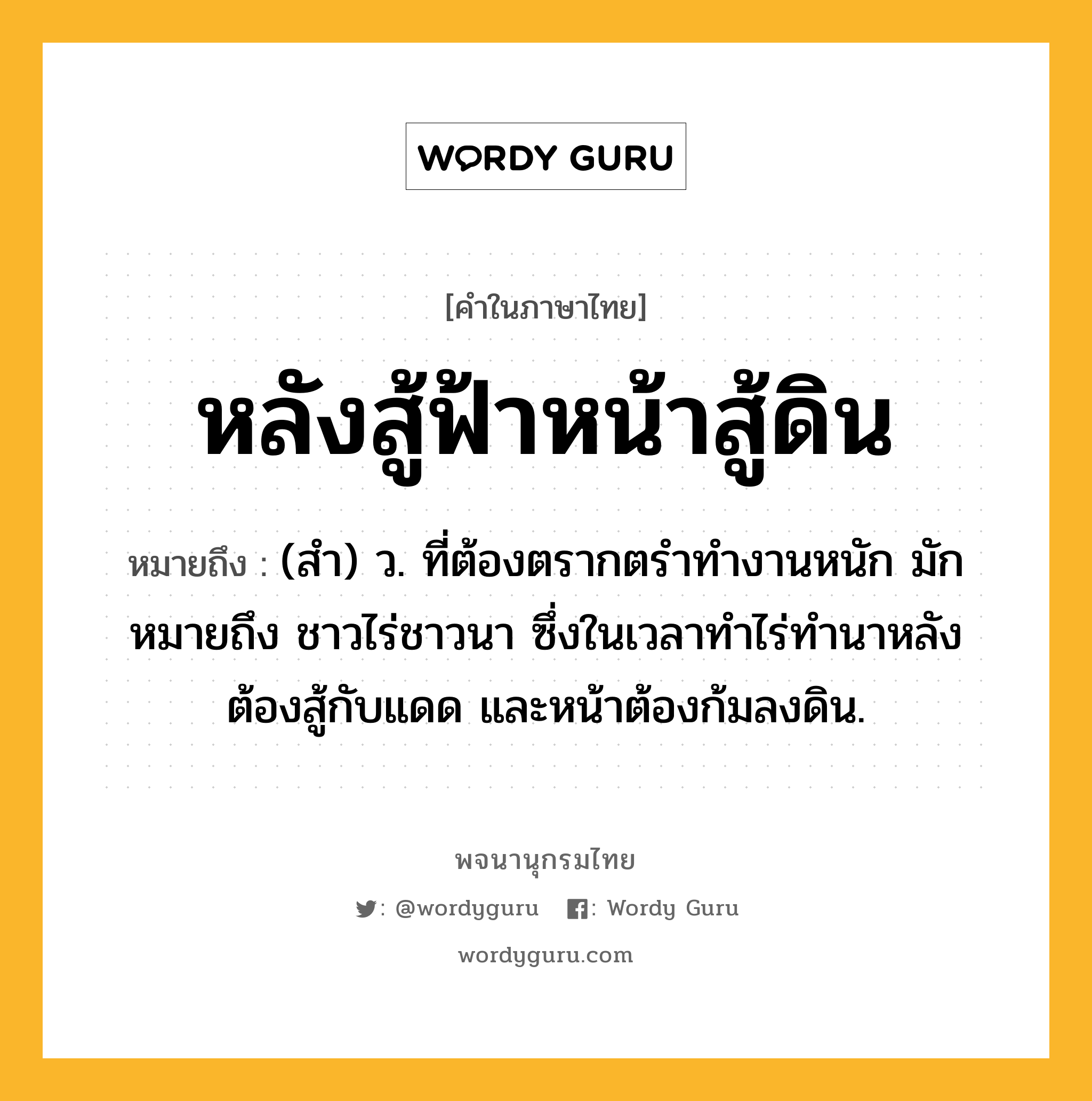 หลังสู้ฟ้าหน้าสู้ดิน ความหมาย หมายถึงอะไร?, คำในภาษาไทย หลังสู้ฟ้าหน้าสู้ดิน หมายถึง (สำ) ว. ที่ต้องตรากตรำทำงานหนัก มักหมายถึง ชาวไร่ชาวนา ซึ่งในเวลาทำไร่ทำนาหลังต้องสู้กับแดด และหน้าต้องก้มลงดิน.