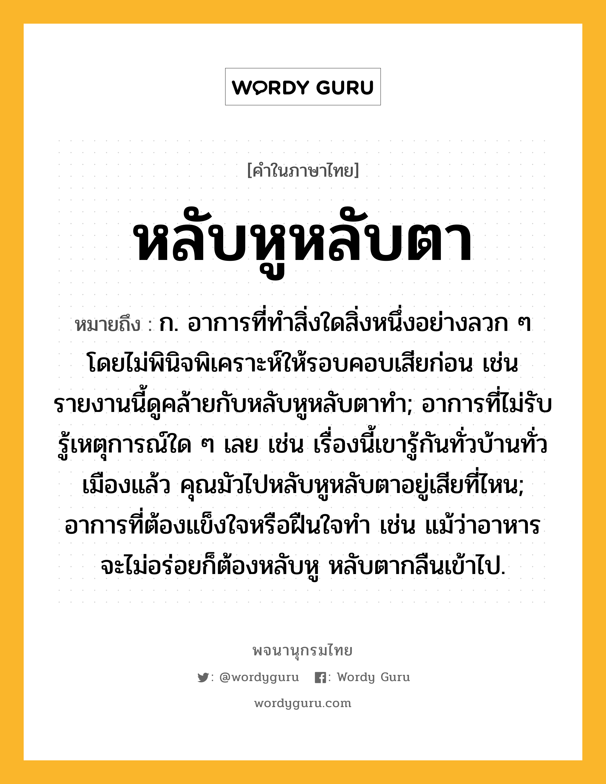 หลับหูหลับตา ความหมาย หมายถึงอะไร?, คำในภาษาไทย หลับหูหลับตา หมายถึง ก. อาการที่ทำสิ่งใดสิ่งหนึ่งอย่างลวก ๆ โดยไม่พินิจพิเคราะห์ให้รอบคอบเสียก่อน เช่น รายงานนี้ดูคล้ายกับหลับหูหลับตาทำ; อาการที่ไม่รับรู้เหตุการณ์ใด ๆ เลย เช่น เรื่องนี้เขารู้กันทั่วบ้านทั่วเมืองแล้ว คุณมัวไปหลับหูหลับตาอยู่เสียที่ไหน; อาการที่ต้องแข็งใจหรือฝืนใจทำ เช่น แม้ว่าอาหารจะไม่อร่อยก็ต้องหลับหู หลับตากลืนเข้าไป.