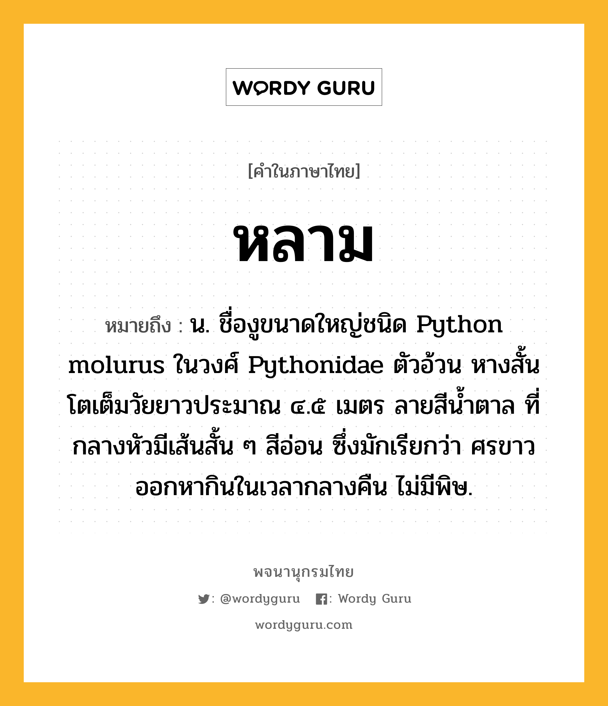 หลาม ความหมาย หมายถึงอะไร?, คำในภาษาไทย หลาม หมายถึง น. ชื่องูขนาดใหญ่ชนิด Python molurus ในวงศ์ Pythonidae ตัวอ้วน หางสั้น โตเต็มวัยยาวประมาณ ๔.๕ เมตร ลายสีนํ้าตาล ที่กลางหัวมีเส้นสั้น ๆ สีอ่อน ซึ่งมักเรียกว่า ศรขาว ออกหากินในเวลากลางคืน ไม่มีพิษ.