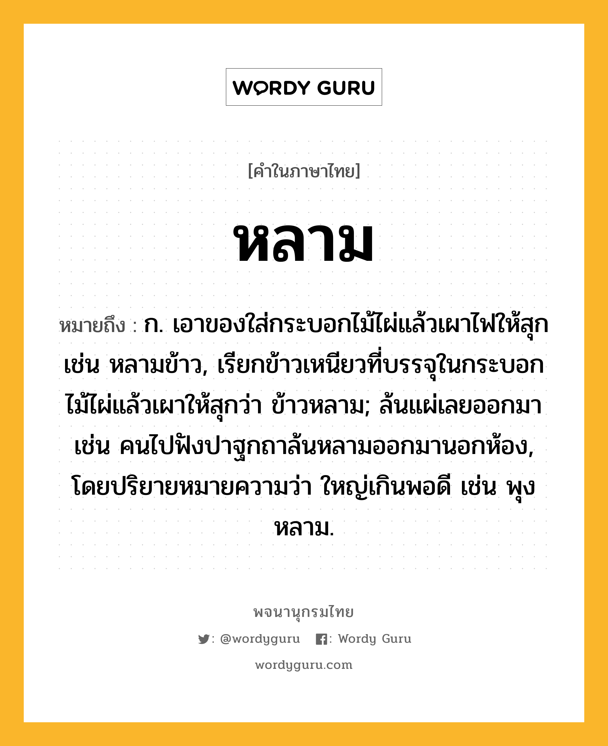 หลาม ความหมาย หมายถึงอะไร?, คำในภาษาไทย หลาม หมายถึง ก. เอาของใส่กระบอกไม้ไผ่แล้วเผาไฟให้สุก เช่น หลามข้าว, เรียกข้าวเหนียวที่บรรจุในกระบอกไม้ไผ่แล้วเผาให้สุกว่า ข้าวหลาม; ล้นแผ่เลยออกมา เช่น คนไปฟังปาฐกถาล้นหลามออกมานอกห้อง, โดยปริยายหมายความว่า ใหญ่เกินพอดี เช่น พุงหลาม.