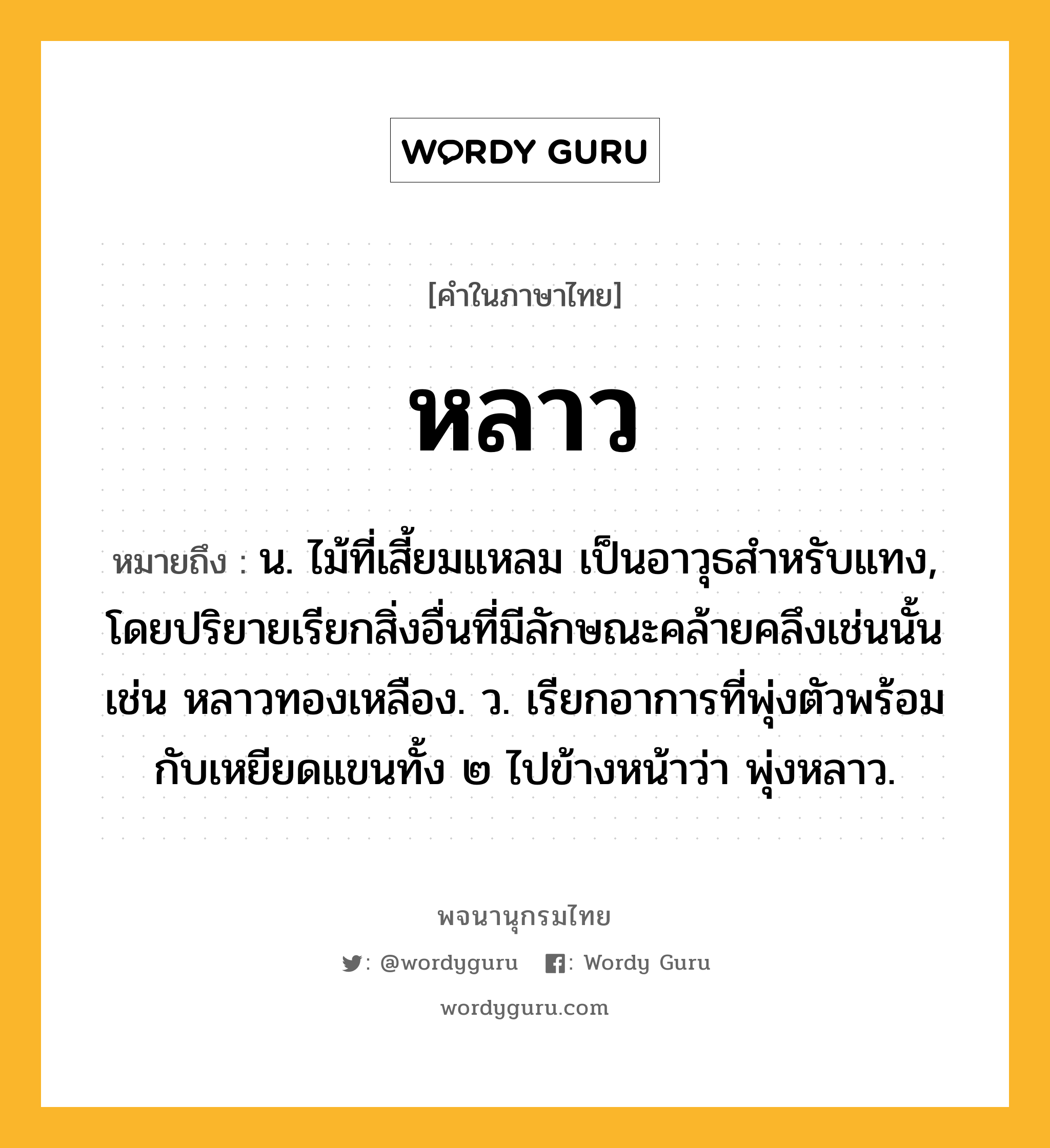 หลาว ความหมาย หมายถึงอะไร?, คำในภาษาไทย หลาว หมายถึง น. ไม้ที่เสี้ยมแหลม เป็นอาวุธสําหรับแทง, โดยปริยายเรียกสิ่งอื่นที่มีลักษณะคล้ายคลึงเช่นนั้น เช่น หลาวทองเหลือง. ว. เรียกอาการที่พุ่งตัวพร้อมกับเหยียดแขนทั้ง ๒ ไปข้างหน้าว่า พุ่งหลาว.