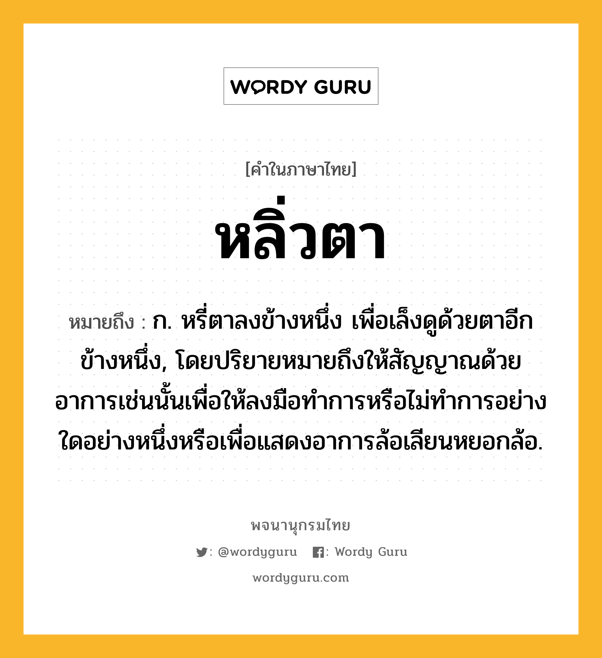 หลิ่วตา ความหมาย หมายถึงอะไร?, คำในภาษาไทย หลิ่วตา หมายถึง ก. หรี่ตาลงข้างหนึ่ง เพื่อเล็งดูด้วยตาอีกข้างหนึ่ง, โดยปริยายหมายถึงให้สัญญาณด้วยอาการเช่นนั้นเพื่อให้ลงมือทําการหรือไม่ทำการอย่างใดอย่างหนึ่งหรือเพื่อแสดงอาการล้อเลียนหยอกล้อ.