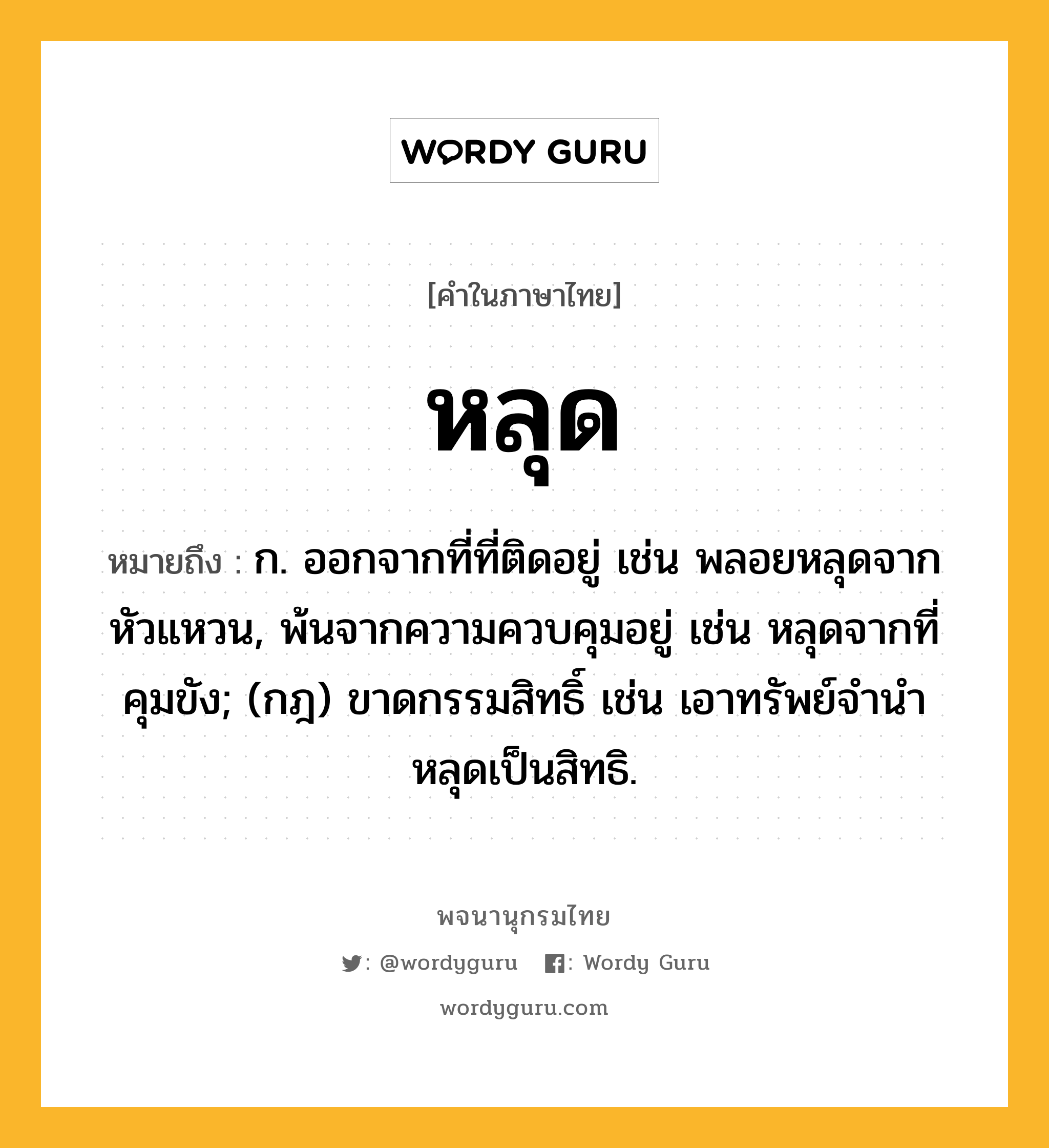 หลุด ความหมาย หมายถึงอะไร?, คำในภาษาไทย หลุด หมายถึง ก. ออกจากที่ที่ติดอยู่ เช่น พลอยหลุดจากหัวแหวน, พ้นจากความควบคุมอยู่ เช่น หลุดจากที่คุมขัง; (กฎ) ขาดกรรมสิทธิ์ เช่น เอาทรัพย์จํานําหลุดเป็นสิทธิ.