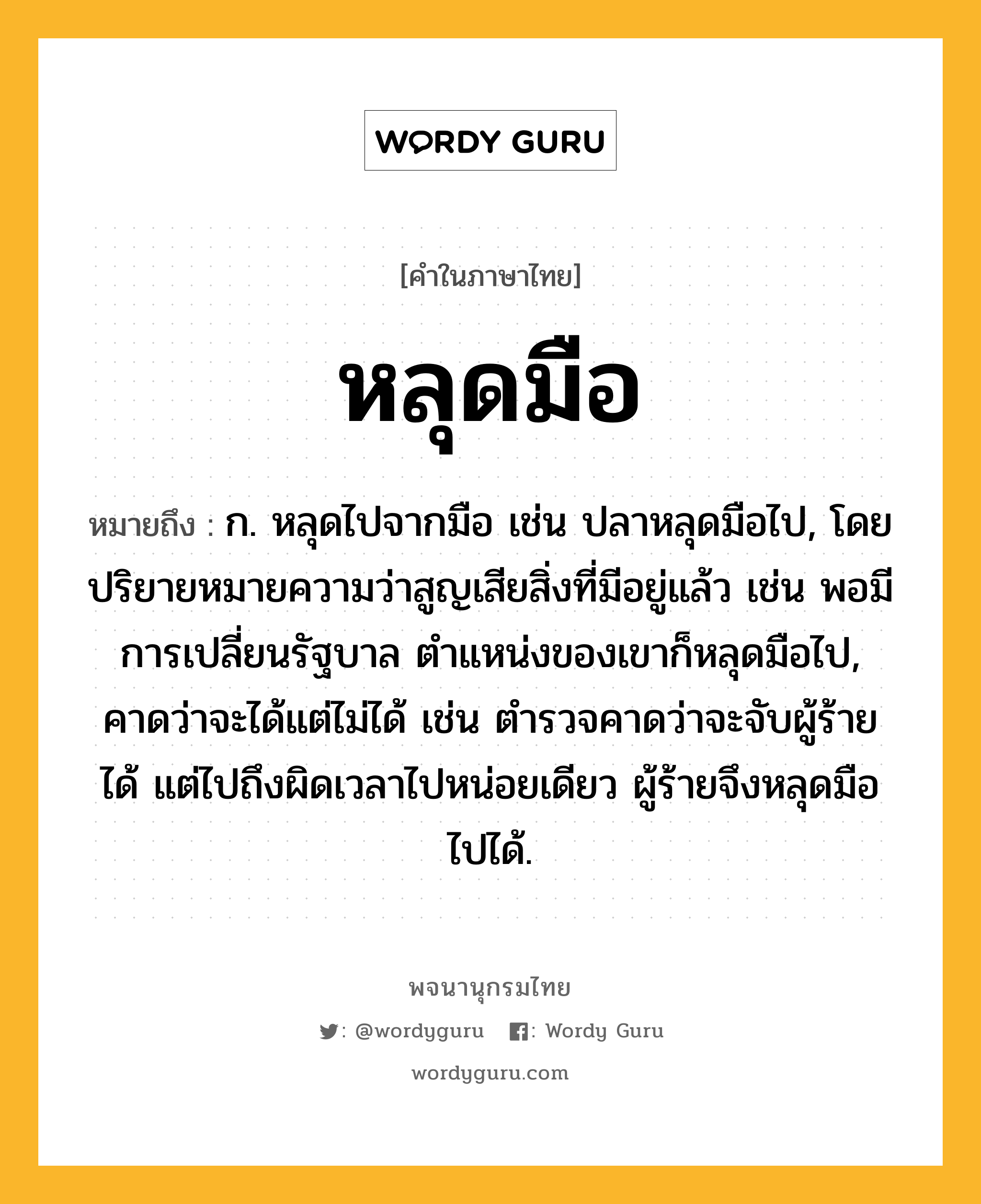 หลุดมือ ความหมาย หมายถึงอะไร?, คำในภาษาไทย หลุดมือ หมายถึง ก. หลุดไปจากมือ เช่น ปลาหลุดมือไป, โดยปริยายหมายความว่าสูญเสียสิ่งที่มีอยู่แล้ว เช่น พอมีการเปลี่ยนรัฐบาล ตำแหน่งของเขาก็หลุดมือไป, คาดว่าจะได้แต่ไม่ได้ เช่น ตำรวจคาดว่าจะจับผู้ร้ายได้ แต่ไปถึงผิดเวลาไปหน่อยเดียว ผู้ร้ายจึงหลุดมือไปได้.