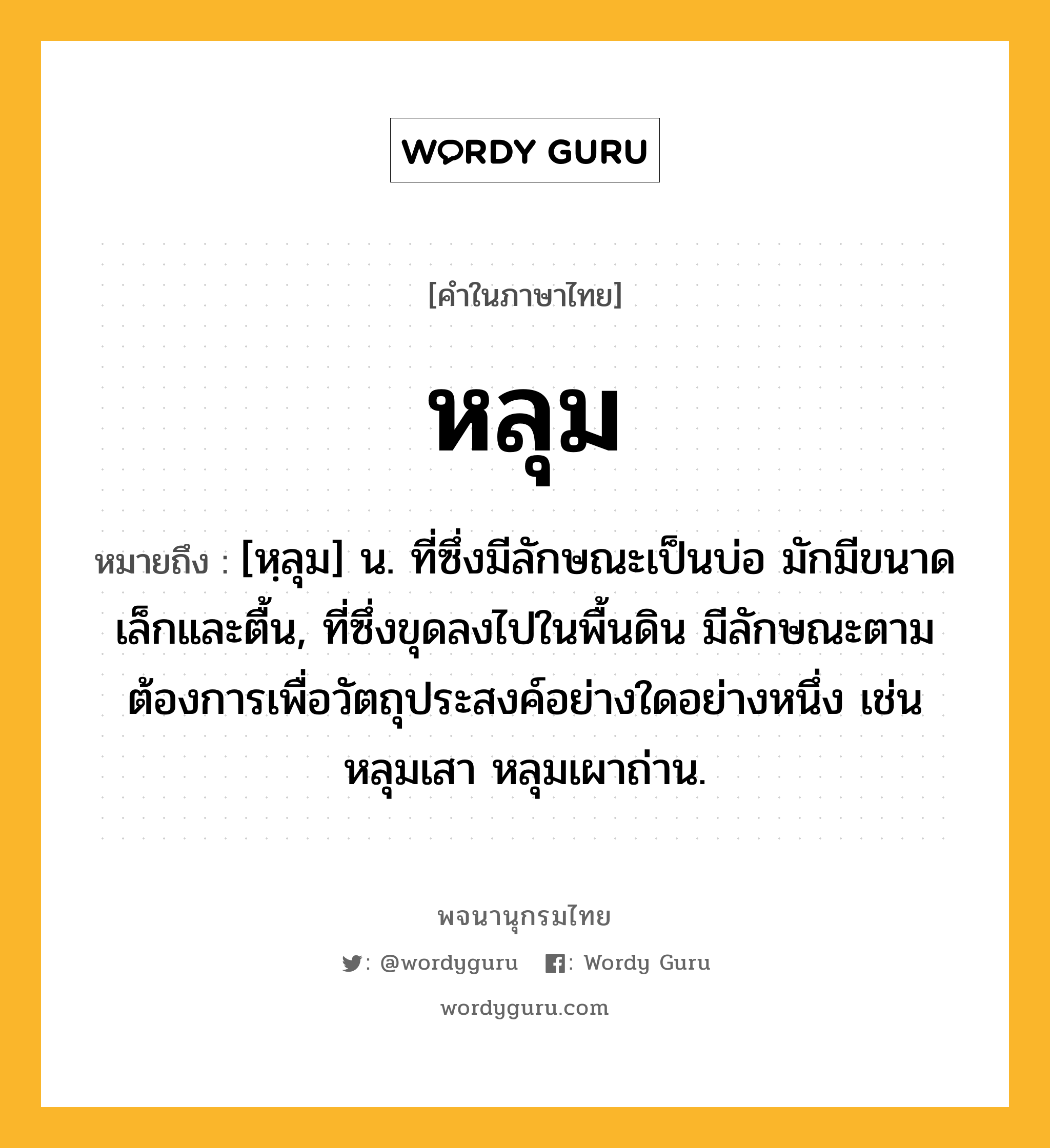 หลุม ความหมาย หมายถึงอะไร?, คำในภาษาไทย หลุม หมายถึง [หฺลุม] น. ที่ซึ่งมีลักษณะเป็นบ่อ มักมีขนาดเล็กและตื้น, ที่ซึ่งขุดลงไปในพื้นดิน มีลักษณะตามต้องการเพื่อวัตถุประสงค์อย่างใดอย่างหนึ่ง เช่น หลุมเสา หลุมเผาถ่าน.