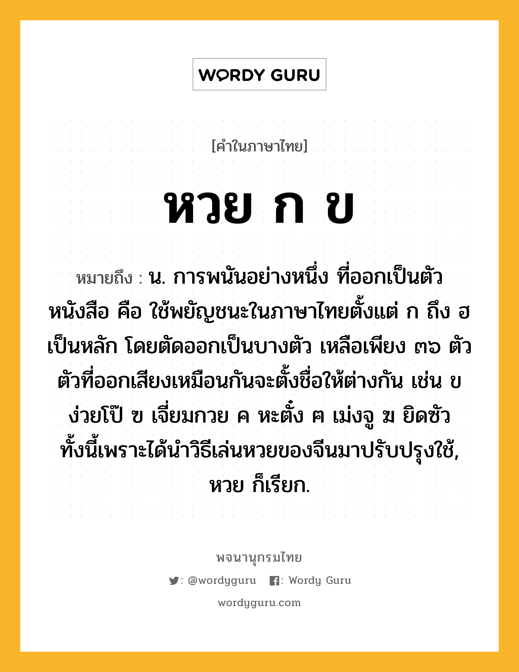 หวย ก ข ความหมาย หมายถึงอะไร?, คำในภาษาไทย หวย ก ข หมายถึง น. การพนันอย่างหนึ่ง ที่ออกเป็นตัวหนังสือ คือ ใช้พยัญชนะในภาษาไทยตั้งแต่ ก ถึง ฮ เป็นหลัก โดยตัดออกเป็นบางตัว เหลือเพียง ๓๖ ตัว ตัวที่ออกเสียงเหมือนกันจะตั้งชื่อให้ต่างกัน เช่น ข ง่วยโป๊ ฃ เจี่ยมกวย ค หะตั๋ง ฅ เม่งจู ฆ ยิดซัว ทั้งนี้เพราะได้นำวิธีเล่นหวยของจีนมาปรับปรุงใช้, หวย ก็เรียก.