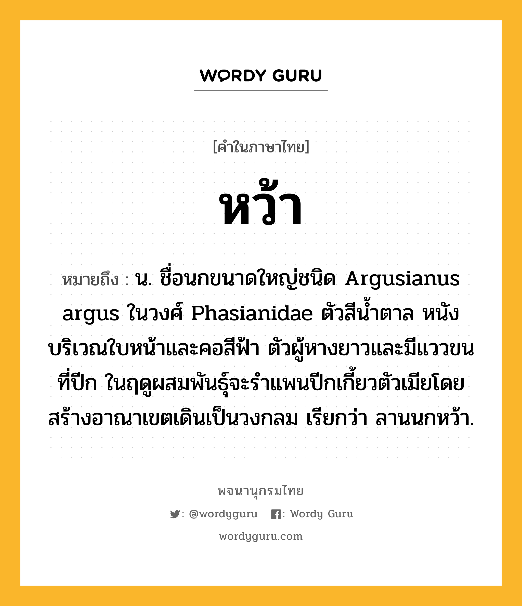 หว้า ความหมาย หมายถึงอะไร?, คำในภาษาไทย หว้า หมายถึง น. ชื่อนกขนาดใหญ่ชนิด Argusianus argus ในวงศ์ Phasianidae ตัวสีน้ำตาล หนังบริเวณใบหน้าและคอสีฟ้า ตัวผู้หางยาวและมีแววขนที่ปีก ในฤดูผสมพันธุ์จะรำแพนปีกเกี้ยวตัวเมียโดยสร้างอาณาเขตเดินเป็นวงกลม เรียกว่า ลานนกหว้า.