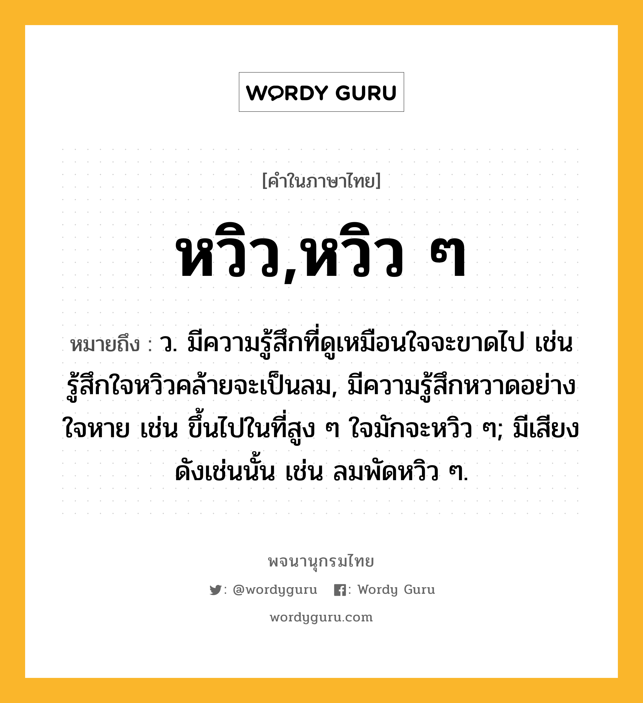 หวิว,หวิว ๆ ความหมาย หมายถึงอะไร?, คำในภาษาไทย หวิว,หวิว ๆ หมายถึง ว. มีความรู้สึกที่ดูเหมือนใจจะขาดไป เช่น รู้สึกใจหวิวคล้ายจะเป็นลม, มีความรู้สึกหวาดอย่างใจหาย เช่น ขึ้นไปในที่สูง ๆ ใจมักจะหวิว ๆ; มีเสียงดังเช่นนั้น เช่น ลมพัดหวิว ๆ.